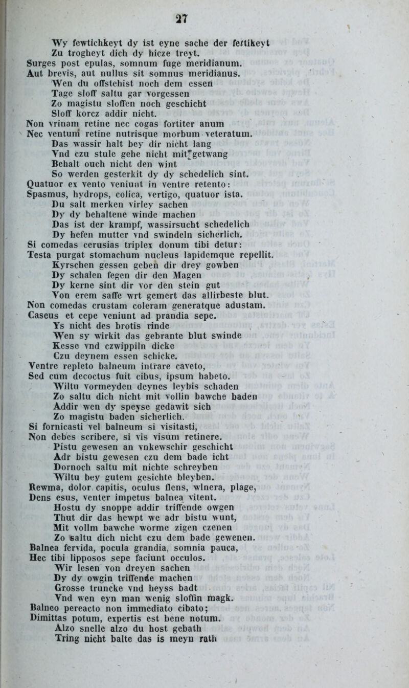 Wy fewtichkeyt dy ist eyne saclie der feaikeyt Zu trogheyt dich dy hicze trejt. Surges post epulas, soinnum fuge meridianum. Aut brevis, aut nullus sit somnus meridianus. Wen du offstehist noch dem cssen Tage sloff saltu gar vorgessen Zo magistu sloffen noch geschicht Sloff korcz addir nicht. Non vrinam retine nec cogas fortiter anum Nec ventuni retine nutrisque morbum veteratum. Das wassir halt bey dir nicht lang Vnd czu stule gehe nicht mit*getwang Behalt ouch nicht den wint So werden gesterkit dy dy schedclich sint. Quatuor ex vento veniunt in ventre retento: Spasmus, hydrops, colica, vertigo, quatuor ista. Du salt merken virley sachen Dy dy behaltene winde machen Das ist der krampf, wassirsucht schedelich Dy hefen mutter vnd swindeln sichcrlich, Si comedas cerusias triplex donum tibi detur: Testa purgat stomachum nucleus lapidemque repellit. Kyrschen gessen gcben dir drey gowben Dy schalen fegen dir den Magen Dy kerne sint dir vor den stein gut Von erem saffe wrt gemert das allirbeste blut, Non comedas crustam coleram generatque adustam. Caseus et cepe veniunt ad prandia sepe. Ys nicht des brotis rinde Wen sy wirkit das gebrante blut swinde Kesse vnd czwippiln dicke Czu deynem essen schicke. Ventrc repleto balneum intrare caveto, Sed cum dccoctus fuit cibus, ipsum habeto. Wiltu vormeyden deynes leybis schaden Zo saltu dich nicht mit vollin bawche baden Addir wen dy speyse gedawit sich Zo magistu baden sicherlich. 8i fornicasti vel balneum si visitasti, Non debes scribere, si vis visum retinere. Pistu gewesen an vnkewschir geschichl Adr bistu gewesen czu dem bade icht Dornoch saltu mit nichte schreyben Wiltu bey gutem gesichte bleybcn. Rewma, dolor capitis, oculus flens, wlnera, plage, Dens esus, venter impetus balnea vitent. Hostu dy snoppe addir triffende owgen Thut dir das hewpt we adr bistu wunt, Mit vollm bawche worme zigen czenen Zo «altu dich nicht czu dem bade gewenen. Balnea fervida, pocula grandia, somnia pauca, Hec tibi lipposos sepe faciunt occulos. Wir lesen von dreyen sachen Dy dy owgin triffende machen Grosse truncke vnd heyss badt Vnd wen eyn man wenig sloffin magk. Balneo pereacto non immediato cibato; Dimittas potum, expertis est bene notum. Alzo sneile alzo du host gebath Tring nicht balte das is meyn rath