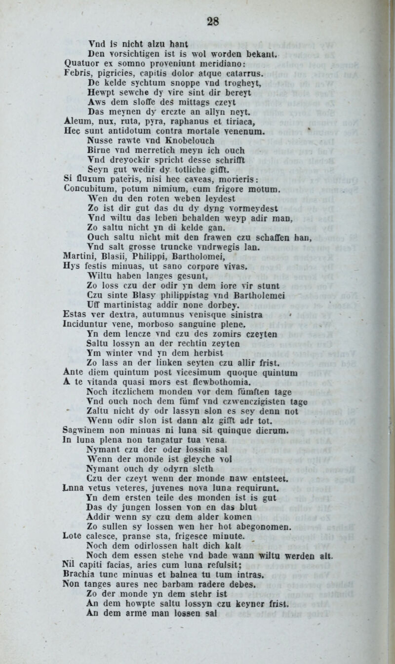 Vnd is nicht alzu hant Den Yorsichtigen ist is wol worden belianl. Quatuor ex somno proveniunt meridiano: Febris, pigricies, capitis dolor atque catarrus. De kelde sychtum snoppe vnd trogheyt, Hewpt sewche dy vire sint dir bereyt Aws dem sloflfe des mittags czeyt Das meynen dy erczte an allyn neyt. Aleum, nui, ruta, pyra, raphanus et tiriaca, Hec sunt antidotum contra mortale Yenenum. Nusse rawte vnd Knobelouch Birne vnd merretich meyn ich ouch Vnd dreyockir spricht desse schrifft Seyn gut wedir dy totliche gifft. Si fluium patens, nisi hec caveas, morieris: Concubitum, potum nimium, cum frigore motum. Wen du den roten weben leydest Zo ist dir gut das du dy dyng vormeydest Vnd wiltu das leben bchalden weyp adir maD, Zo saltu nicht yn di kelde gan. Ouch saltu nicht mit den frawen czu schaffen han, Vnd salt grosse truncke vndrwegis lan. Martini, Blasii, Philippi, Bartholomei, Hys festis minuas, ut sano corpore vivas. Wiltu haben langes gesunt, Zo loss czu der odir yn dem iore vir stunt Czu sinte Biasy philippistag vnd Bartholemei Uff martinistag addir none dorbey. Estas ver deitra, autumnus venisque sinistra Inciduntur vene, morboso sanguine plene. Yn dem lencze vnd czu des zomirs czeyten Saltu lossyn an der rechtiu zeyten Ym winter vnd yn dem herbist Zo lass an der linken seyten czu allir frist. Ante diem quintum post vicesimum quoque quintum A te vitanda quasi mors est flewbothomia. Noch itczlichem monden vor dem fumften tage Vnd ouch noch dem fiimf vnd czwenczigisten tage Zaltu nicht dy odr lassyn slon es sey denn not Wenn odir slon ist dann alz gifft adr tot. Sagwinem non minuas ni luna sit quinque dierum. In luna plena non tangatur tua vena. Nymant czu der oder lossin sal Wenn der monde ist gleyche vol Nymant ouch dy odyrn sleth Czu der czeyt wenn der monde naAv eutsteet. Lnna vetus veteres, juvenes nova luna requirunt. Yn dem ersten teile des monden ist is gut Das dy jungen lossen von en das blut Addir wenn sy czu dem alder komen Zo sullen sy lossen wen her hot abegonomen. Lote calesce, pranse sta, frigesce minute. Noch dem odirlossen halt dich kalt Noch dem essen stehe vnd bade wann wiltu werden alt. Nil capiti facias, aries cum luna refulsit; Brachia tunc minuas et balnea tu tum intras. Non tanges aures nec barbam radere debes. Zo der monde yn dem stehr ist An dem howpte saltu lossyn czu keyner frist. An dem arme man lossen sal
