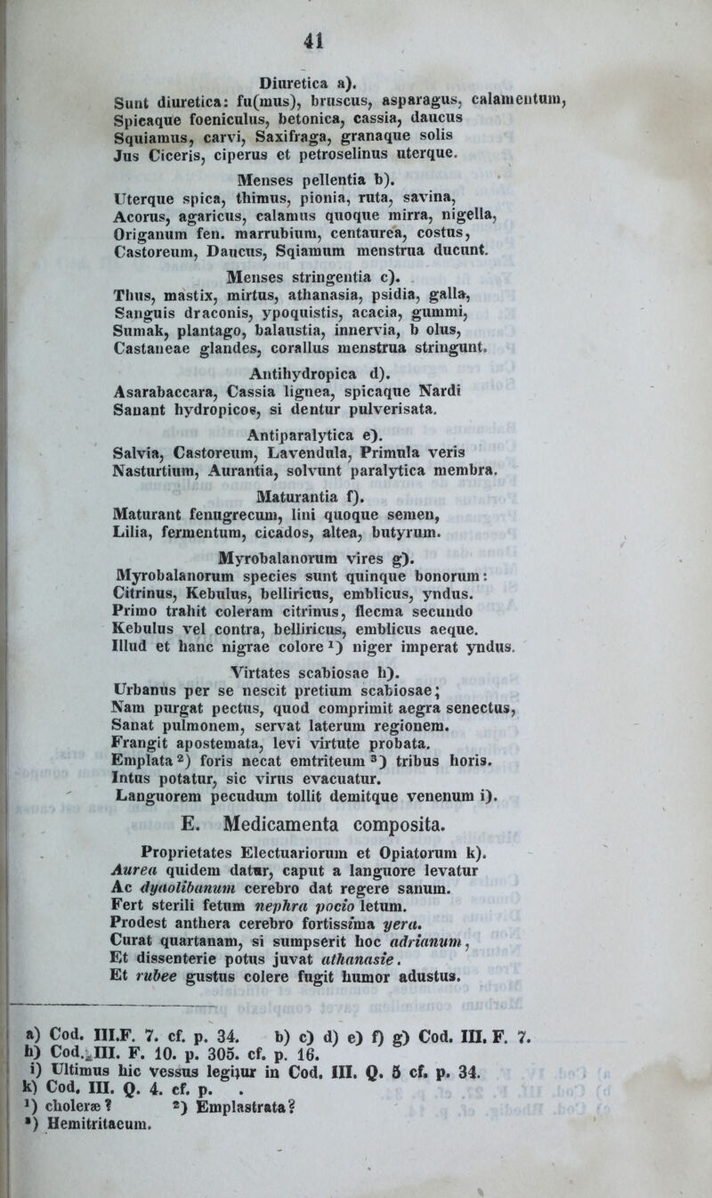 Diuretica a). Sunt diuretica: fu(mus), bruscus, asparagus, calaineutuin, Spicaque foeniculus, betonicaj cassia, daucus Squiamus, carvi, Saxifraga, granaque solis Jus Ciceris, ciperus et petroselinus uterque. Menses pellentia b). Uterque spica, thiraus, pionia, ruta, savina, Acorus, agaricus, calamns quoque mirra, nigelia, Origanum fen. marrubiura, centaurea, costus, Castoreum, Daucus, Sqiaraum menstrua ducunt. Menses stringentia c). Thus, mastix, mirtus, athanasia, psidia, galla, Sanguis draconis, ypoquistis, acacia, gumrai, Sumak, plantago, balaustia, innervia, b olus, Castaneae glandes, corallus menstrua stringunt. Antihydropica d). Asarabaccara, Cassia lignea, spicaque Nardi Sanant hydropicoe, si dentur pulverisata. Antiparalytica e). Salvia, Castoreum, Lavendula, Primula veris Nasturtium, Aurantia, solvunt paralytica membra. Maturantia f). Maturant fenugrecum, lini quoque semen, Lilia, fermentura, cicados, altea, butyrum. Myrobalanorum vires g). Myrobalanorum species sunt quinque bonorum: Citrinus, Kebulus, belliricus, emblicus, yndus. Primo trahit coleram citrinus, flecma secundo Kebulus vel contra, belliricus, erablicus aeque. Illud et hanc nigrae colore ^) niger imperat yndus. Virtates scabiosae h). Urbanus per se nescit pretium scabiosae; Nam purgat pectus, quod comprirait aegra senectus, Sanat pulmonem, servat laterum regionem. Frangit aposteraata, levi virtute probata. Eraplata^) foris necat eratriteura^) tribus horis. Intus potatur, sic virus evacuatur. Languorem pecudum tollit demitque venenum i). E. Medicamenta composita. Proprietates Electuariorum et Opiatorum k). Aurea quidem datwr, caput a languore levatur Ac dyaolibamim cerebro dat regere sanum. Fert sterili fetum nephra pocio letum. Prodest anthera cerebro fortiss/ma yera, Curat quartanam, si sumpserit hoc adrianum, Et dissenterie potus juvat athanasie. Et ruhee gustus colere fugit humor adustua. a) Cod. IILF. 7. cf. p. 34. b) c) d) e) 0 g) Cod. m. F. 7. h) Cod.;,IIL F. 10. p. 305. cf. p. 16. i) Ultimus hic vessus legijur in Cod. III. Q. 5 cf, p. 34. k) Cod. III. Q. 4. cf. p. . J) clioler»? «) Emplastrata? •) Hemitritaeum.