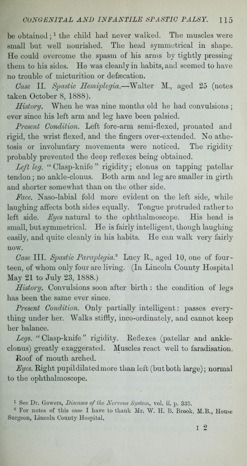 be obtained ;1 the child had never walked. The muscles were small but well nourished. The head symmetrical in shape. He could overcome the spasm of his arms by tightly pressing them to his sides. He was cleanly in habits, and seemed to have no trouble of micturition or defaecation. Case II. Spastic Hemiplegia.—Walter M., aged 25 (notes taken October 8, 1888). History. When he was nine months old he had convulsions ; ever since his left arm and leg have been palsied. Present Condition. Left fore-arm semi-flexed, pronated and ricrid, the wrist flexed, and the fingers over-extended. No athe- tosis or involuntary movements were noticed. The rigidity probably prevented the deep reflexes being obtained. Left leg.  Clasp-knife  rigidity; clonus on tapping patellar tendon; no ankle-clonus. Both arm and leg are smaller in girth and shorter somewhat than on the other side. Face. Naso-labial fold more evident on the left side, while laughing affects both sides equally. Tongue protruded rather to left side. Eyes natural to the ophthalmoscope. His head is small, but symmetrical. He is fairly intelligent, though laughing easily, and quite cleanly in his habits. He can walk very fairly now. Case III. Spastic Paraplegia? Lucy R., aged 10, one of four- teen, of whom only four are living. (In Lincoln County Hospita 1 May 21 to July 23, 1888.) History. Convulsions soon after birth : the condition of legs has been the same ever since. Present Condition. Only partially intelligent: passes every- thing under her. Walks stiffly, inco-ordinately, and cannot keep her balance. Legs. Clasp-knife rigidity. Reflexes (patellar and ankle- clonus) greatly exaggerated. Muscles react well to faradisation. Roof of mouth arched. Eyes. Right pupil dilated in ore than left (but both large); normal to the ophthalmoscope. 1 See Dr. Gowers, Diseases of the Nervous System, vol. ii. p. 333. - For notes of this case I have to thank Mr. W. H. B. Brook, AI.B., House Surgeon, Lincoln County Hospital. I 2