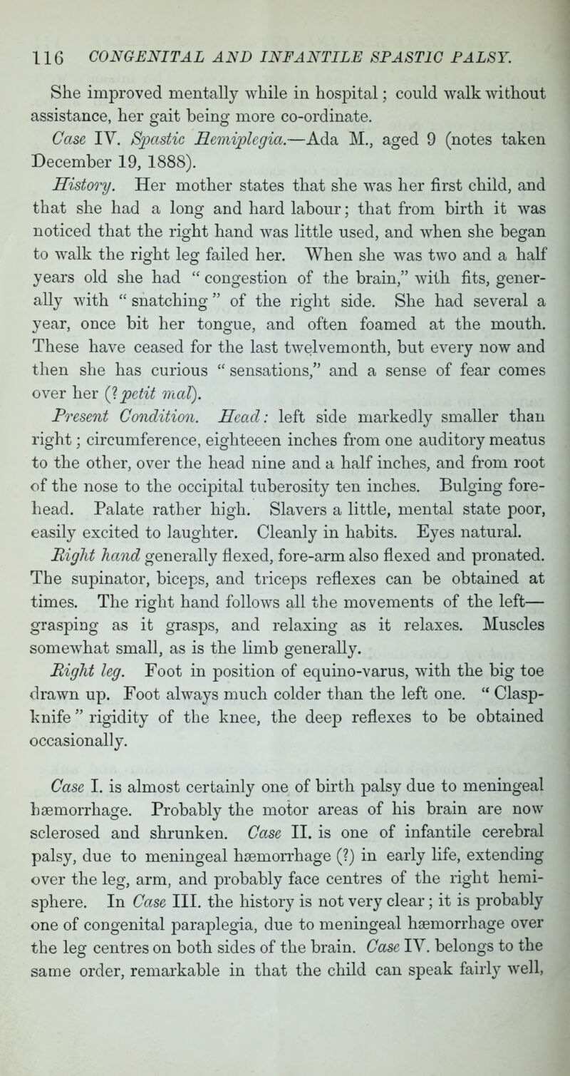 She improved mentally while in hospital; could walk without assistance, her gait being more co-ordinate. Case IV. Spastic Hemiplegia.—Ada M.} aged 9 (notes taken December 19, 1888). History. Her mother states that she was her first child, and that she had a long and hard labour; that from birth it was noticed that the right hand was little used, and when she began to walk the right leg failed her. When she was two and a half years old she had  congestion of the brain, with fits, gener- ally with  snatching  of the right side. She had several a year, once bit her tongue, and often foamed at the mouth. These have ceased for the last twelvemonth, but every now and then she has curious  sensations, and a sense of fear comes over her (?petit mat). Present Condition. Head: left side markedly smaller than right; circumference, eighteeen inches from one auditory meatus to the other, over the head nine and a half inches, and from root of the nose to the occrpital tuberosity ten inches. Bulging fore- head. Palate rather high. Slavers a little, mental state poor, easily excited to laughter. Cleanly in habits. Eyes natural. Bight hand generally flexed, fore-arm also flexed and pronated. The supinator, biceps, and triceps reflexes can be obtained at times. The right hand follows all the movements of the left— grasping as it grasps, and relaxing as it relaxes. Muscles somewhat small, as is the limb generally. Bight leg. Foot in position of equino-varus, with the big toe drawn up. Foot always much colder than the left one.  Clasp- knife  rigidity of the knee, the deep reflexes to be obtained occasionally. Case I. is almost certainly one of birth palsy due to meningeal haemorrhage. Probably the motor areas of his brain are now sclerosed and shrunken. Case II. is one of infantile cerebral palsy, due to meningeal haemorrhage (?) in early life, extending over the leg, arm, and probably face centres of the right hemi- sphere. In Case III. the history is not very clear; it is probably one of congenital paraplegia, due to meningeal haemorrhage over the leg centres on both sides of the brain. Case IV. belongs to the same order, remarkable in that the child can speak fairly well,