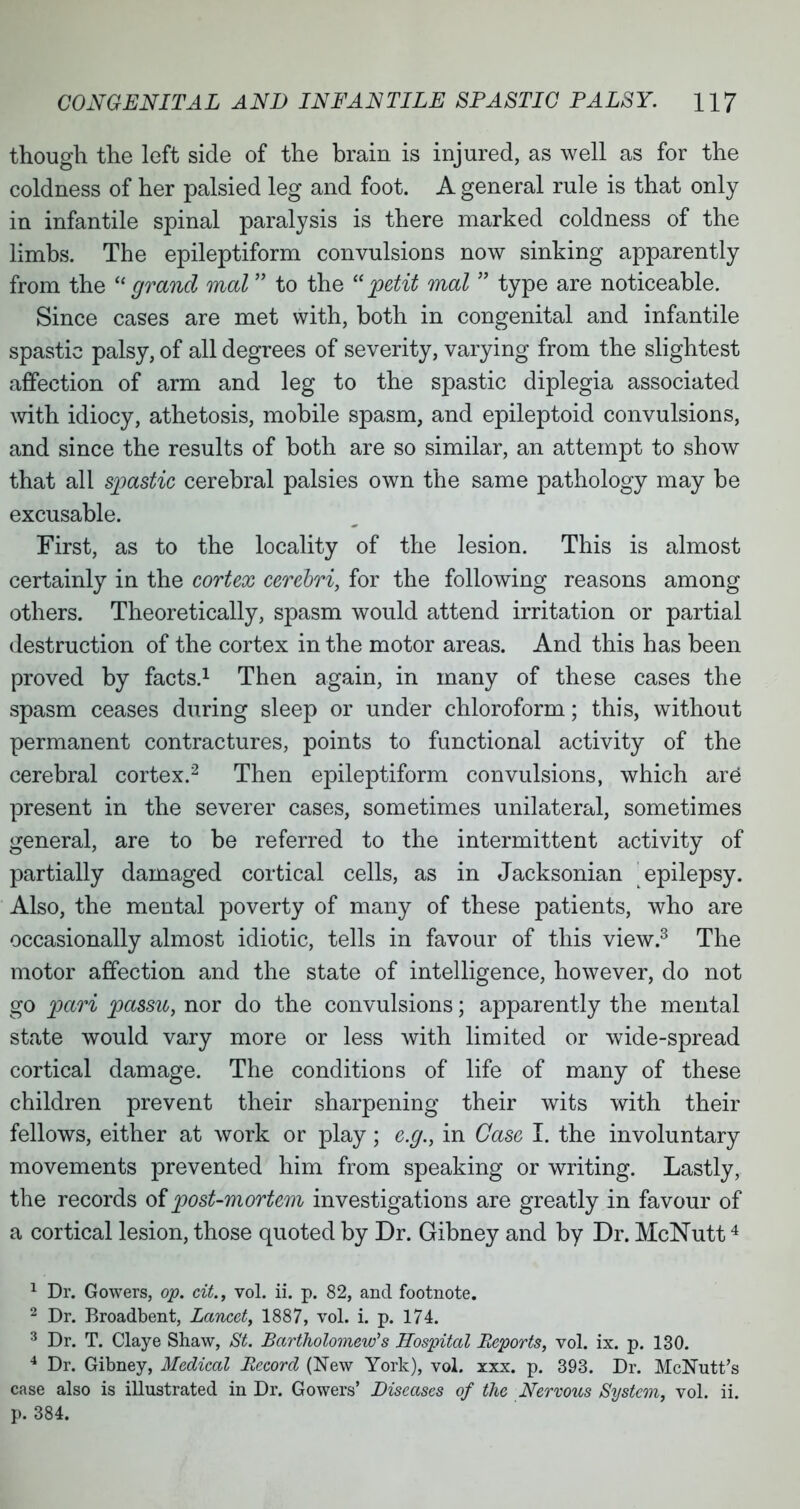 though the left side of the brain is injured, as well as for the coldness of her palsied leg and foot. A general rule is that only in infantile spinal paralysis is there marked coldness of the limbs. The epileptiform convulsions now sinking apparently from the grand mat to the petit mat  type are noticeable. Since cases are met with, both in congenital and infantile spastic palsy, of all degrees of severity, varying from the slightest affection of arm and leg to the spastic diplegia associated with idiocy, athetosis, mobile spasm, and epileptoid convulsions, and since the results of both are so similar, an attempt to show that all spastic cerebral palsies own the same pathology may be excusable. First, as to the locality of the lesion. This is almost certainly in the cortex cerebri, for the following reasons among others. Theoretically, spasm would attend irritation or partial destruction of the cortex in the motor areas. And this has been proved by facts.1 Then again, in many of these cases the spasm ceases during sleep or under chloroform; this, without permanent contractures, points to functional activity of the cerebral cortex.2 Then epileptiform convulsions, which are present in the severer cases, sometimes unilateral, sometimes general, are to be referred to the intermittent activity of partially damaged cortical cells, as in Jacksonian epilepsy. Also, the mental poverty of many of these patients, who are occasionally almost idiotic, tells in favour of this view.3 The motor affection and the state of intelligence, however, do not go pari passu, nor do the convulsions; apparently the mental state would vary more or less with limited or wide-spread cortical damage. The conditions of life of many of these children prevent their sharpening their wits with their fellows, either at work or play; e.g., in Case I. the involuntary movements prevented him from speaking or writing. Lastly, the records of post-mortem investigations are greatly in favour of a cortical lesion, those quoted by Dr. Gibney and by Dr. McNutt4 1 Dr. Gowers, op. cit., vol. ii. p. 82, and footnote. 2 Dr. Broadbent, Lancet, 1887, vol. i. p. 174. 3 Dr. T. Claye Shaw, St. Bartholomew's Hospital Reports, vol. ix. p. 130. 4 Dr. Gibney, Medical Record (New York), vol. xxx. p. 393. Dr. McNutt's case also is illustrated in Dr. Gowers' Diseases of the Nervous System, vol. ii. p. 384.