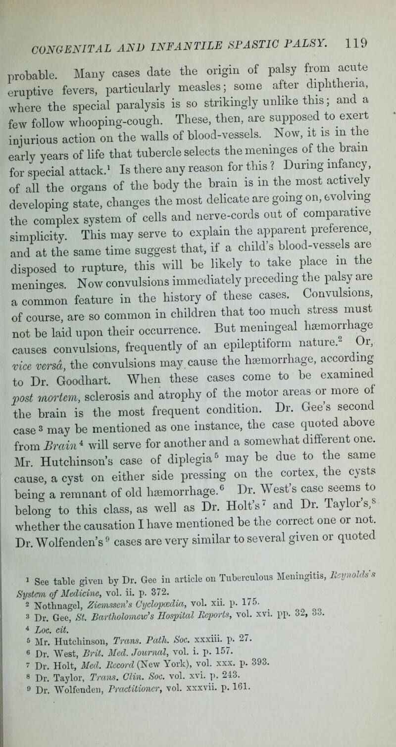 probable. Many cases date the origin of palsy from acute eruptive fevers, particularly measles; some after diphtheria, where the special paralysis is so strikingly unlike this; and a few follow whooping-cough. These, then, are supposed to exert injurious action on the walls of blood-vessels. Now, it is in the early years of life that tubercle selects the meninges of the brain for special attack.' Is there any reason for this ? During infancy, of all the organs of the body the brain is in the most actively developing state, changes the most delicate are going on, evolving the complex system of cells and nerve-cords out of comparative simplicity This may serve to explain the apparent preference, and at the same time suggest that, if a child's blood-vessels are disposed to rupture, this will be likely to take place in the meninges Now convulsions immediately preceding the palsy are a common feature in the history of these cases. Convulsions of course, are so common in children that too much stress must not be laid upon their occurrence. But meningeal haemorrhage causes convulsions, frequently of an epileptiform nature. Or, vice versa, the convulsions may cause the haemorrhage, according to Dr Goodhart. When these cases come to be examined post mortem, sclerosis and atrophy of the motor areas or more of the brain is the most frequent condition. Dr. Gee's second cases may be mentioned as one instance, the case quoted above from Brain1 will serve for another and a somewhat different one. Mr. Hutchinson's case of diplegia5 may be due to the same cause, a cyst on either side pressing ou the cortex, the cysts being a remnant of old haemorrhage.6 Dr. West's case seems to belono- to this class, as well as Dr. Holt's' and Dr. Taylor whether the causation I have mentioned be the correct one or not. Dr. Wolfenden's9 cases are very similar to several given or quoted > See table given by Dr. Gee in article on Tuberculous Meningitis, Reynolds's System of Medicine, vol. ii. p. S72. 2 Nothnagel, Ziemsscn's Cyclopccdia, vol. xii. p. 175. 3 Dr. Gee, St. Bartholomew's Hospital Reports, vol. xvi. pp. 32, 33. 4 Loe. eit. '■> Mr. Hutchinson, Trans. Path. Soe. xxxiii. p. 27. « Dr. West, Brit. Med. Journal, vol. i. p. 157. » Dr. Holt, Med. Record (New York), vol. xxx. p. 393. 8 Dr. Taylor, Trims. Clin. Soe. vol. xvi. p. 243. » Dr. Wolfenden, Practitioner, vol. xxxvii. p. 161.