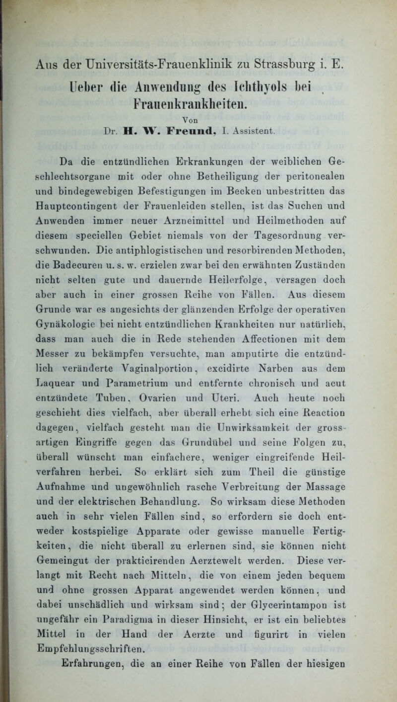 lieber die An Wendling des Ichthyols bei Frauenkrankheiten. Von Dr. H. \V. Freund. L Assistent. Da die entzündlichen Erkrankungen der weiblichen Ge- schlechtsorgane mit oder ohne Betheiligung der peritonealen und bindegewebigen Befestigungen im Becken unbestritten das Haupteontingent der Frauenleiden stellen, ist das Suchen und Anwenden immer neuer Arzneimittel und Heilmethoden auf diesem speciellen Gebiet niemals von der Tagesordnung ver- schwunden. Die antiphlogistischen und resorbirenclen Methoden, die Badecuren u. s. w. erzielen zwar bei den erwähnten Zuständen nicht selten gute und dauernde Heilerfolge, versagen doch aber auch in einer grossen Reihe von Fällen. Aus diesem Grunde war es angesichts der glänzenden Erfolge der operativen Gynäkologie bei nicht entzündlichen Krankheiten nur natürlich, dass man auch die in Rede stehenden Affectionen mit dem Messer zu bekämpfen versuchte, man amputirte die entzünd- lich veränderte Vaginalportion, excidirte Narben aus dem Laquear und Parametrium und entfernte chronisch und acut entzündete Tuben, Ovarien und Uteri. Auch heute noch geschieht dies vielfach, aber überall erhebt sich eine Reaction dagegen, vielfach gesteht, man die Unwirksamkeit der gross artigen Eingriffe gegen das Grundübel und seine Folgen zu, überall wünscht man einfachere, weniger eingreifende Heil- verfahren herbei. So erklärt sich zum Theil die günstige Aufnahme und ungewöhnlich rasche Verbreitung der Massage und der elektrischen Behandlung. So wirksam diese Methoden auch in sehr vielen Fällen sind, so erfordern sie doch ent- weder kostspielige Apparate oder gewisse manuelle Fertig- keiten , die nicht überall zu erlernen sind, sie können nicht Gemeingut der prakticirenden Aerztewelt werden. Diese ver- langt mit Recht nach Mitteln, die von einem jeden bequem und ohne grossen Apparat angewendet werden können, und dabei unschädlich und wirksam sind; der Glycerintampon ist ungefähr ein Paradigma in dieser Hinsicht, er ist ein beliebtes Mittel in der Hand der Aerzte und figurirt in vielen Empfehlungsschriften. Erfahrungen, die an einer Reihe von Fällen der hiesigen