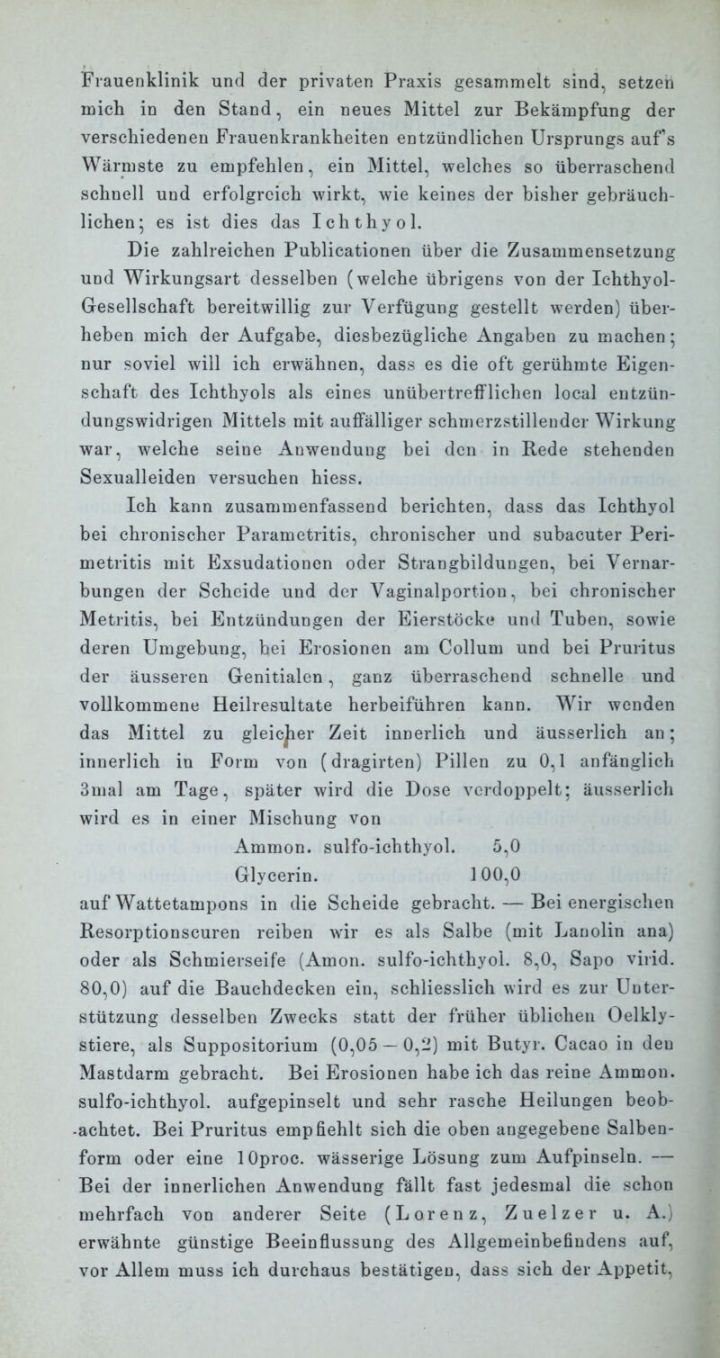 Frauenklinik und der privaten Praxis gesammelt sind, setzen mich in den Stand, ein neues Mittel zur Bekämpfung der verschiedenen Frauenkrankheiten entzündlichen Ursprungs aufs Wärmste zu empfehlen, ein Mittel, welches so überraschend schnell und erfolgreich wirkt, wie keines der bisher gebräuch- lichen; es ist dies das Ichthyol. Die zahlreichen Publicationen über die Zusammensetzung und Wirkungsart desselben (welche übrigens von der Ichthyol- Gesellschaft bereitwillig zur Verfügung gestellt werden) über- heben mich der Aufgabe, diesbezügliche Angaben zu machen; nur soviel will ich erwähnen, dass es die oft gerühmte Eigen- schaft des Ichthyols als eines unübertrefflichen local entzün- dungswidrigen Mittels mit auffälliger schmerzstillender Wirkung war, welche seine Anwendung bei den in Rede stehenden Sexualleiden versuchen hiess. Ich kann zusammenfassend berichten, dass das Ichthyol bei chronischer Parametritis, chronischer und subacuter Peri- metritis mit Exsudationen oder Strangbildungen, bei Vernar- bungen der Scheide und der Vaginalportion, bei chronischer Metritis, bei Entzündungen der Eierstöcke und Tuben, sowie deren Umgebung, bei Erosionen am Collum und bei Pruritus der äusseren Genitialen, ganz überraschend schnelle und vollkommene Heilresultate herbeiführen kann. Wir wenden das Mittel zu gleicjier Zeit innerlich und äusserlich an; innerlich in Form von (dragirten) Pillen zu 0,1 anfänglich 3mal am Tage, später wird die Dose verdoppelt; äusserlich wird es in einer Mischung von Ammon. sulfo-ichthyol. 5,0 Glycerin. 100,0 auf Wattetampons in die Scheide gebracht. — Bei energischen Resorptionscuren reiben wir es als Salbe (mit Lanolin ana) oder als Schmierseife (Amon. sulfo-ichthyol. 8,0, Sapo virid. 80,0) auf die Bauchdecken ein, schliesslich wird es zur Unter- stützung desselben Zwecks statt der früher üblichen Oelkly- stiere, als Suppositorium (0,05 — 0,2) mit Butyr. Cacao in deu Mastdarm gebracht. Bei Erosionen habe ich das reine Ammon. sulfo-ichthyol. aufgepinselt und sehr rasche Heilungen beob- achtet. Bei Pruritus empfiehlt sich die oben angegebene Salben- form oder eine lOproc. wässerige Lösung zum Aufpinseln. — Bei der innerlichen Anwendung fällt fast jedesmal die schon mehrfach von anderer Seite (Lorenz, Zuelzer u. A.) erwähnte günstige Beeinflussung des Allgemeinbefindens auf, vor Allem muss ich durchaus bestätigen, dass sich der Appetit,