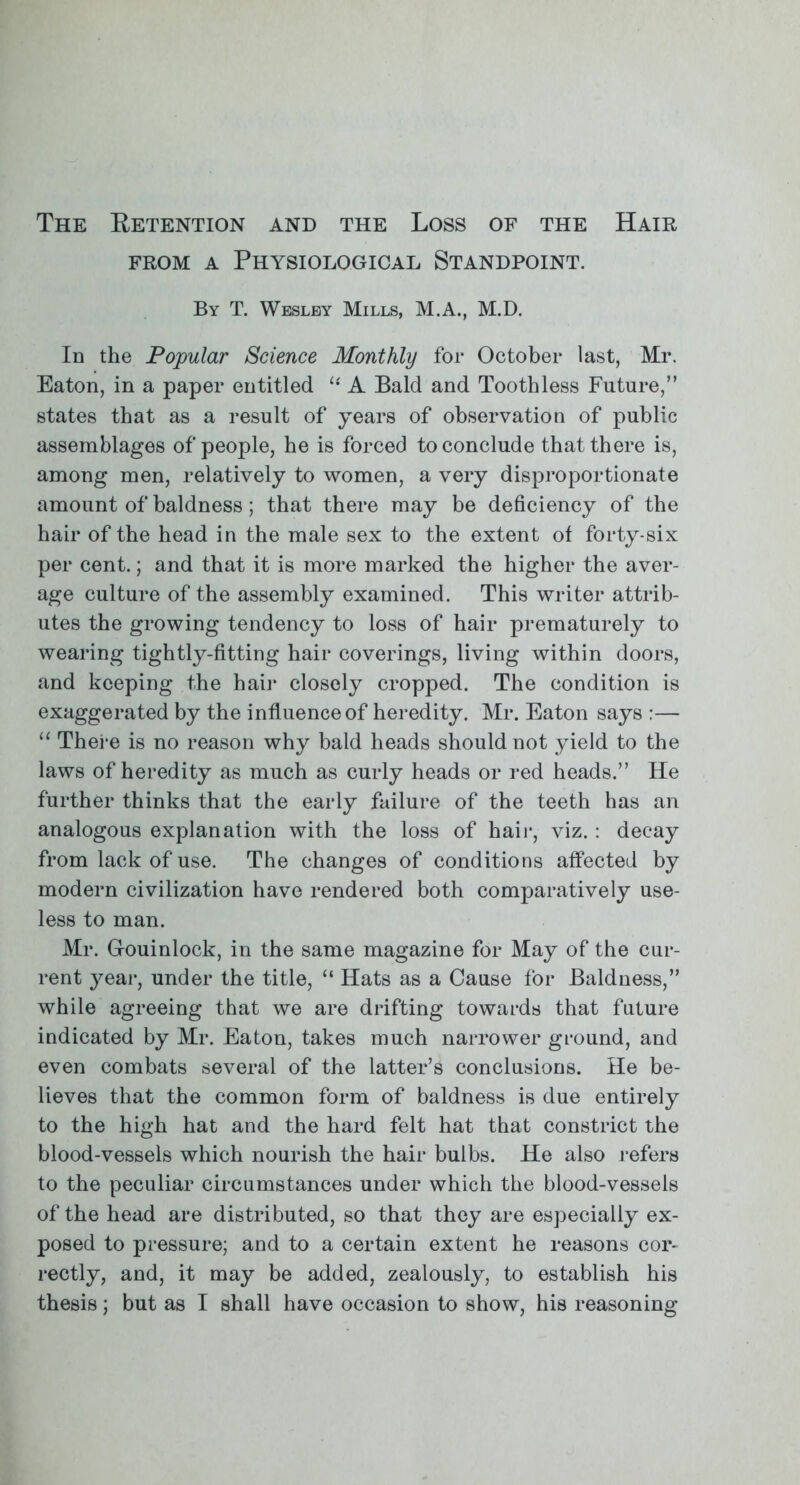 The Ketention and the Loss of the Hair from a Physiological Standpoint. By T. Wesley Mills, M.A., M.D. In the Popular Science Monthly for October last, Mr. Eaton, in a paper entitled  A Bald and Toothless Future, states that as a result of years of observation of public assemblages of people, he is forced to conclude that there is, among men, relatively to women, a very disproportionate amount of baldness; that there may be deficiency of the hair of the head in the male sex to the extent of forty-six per cent.; and that it is more marked the higher the aver- age culture of the assembly examined. This writer attrib- utes the growing tendency to loss of hair prematurely to wearing tightly-fitting hair coverings, living within doors, and keeping the hair closely cropped. The condition is exaggerated by the influence of heredity. Mr. Eaton says :—  There is no reason why bald heads should not yield to the laws of heredity as much as curly heads or red heads. He further thinks that the early failure of the teeth has an analogous explanation with the loss of hair, viz. : decay from lack of use. The changes of conditions affected by modern civilization have rendered both comparatively use- less to man. Mr. G-ouinlock, in the same magazine for May of the cur- rent year, under the title,  Hats as a Cause for Baldness, while agreeing that we are drifting towards that future indicated by Mr. Eaton, takes much narrower ground, and even combats several of the latter's conclusions. He be- lieves that the common form of baldness is due entirely to the high hat and the hard felt hat that constrict the blood-vessels which nourish the hair bulbs. He also refers to the peculiar circumstances under which the blood-vessels of the head are distributed, so that they are especially ex- posed to pressure; and to a certain extent he reasons cor- rectly, and, it may be added, zealously, to establish his thesis; but as I shall have occasion to show, his reasoning