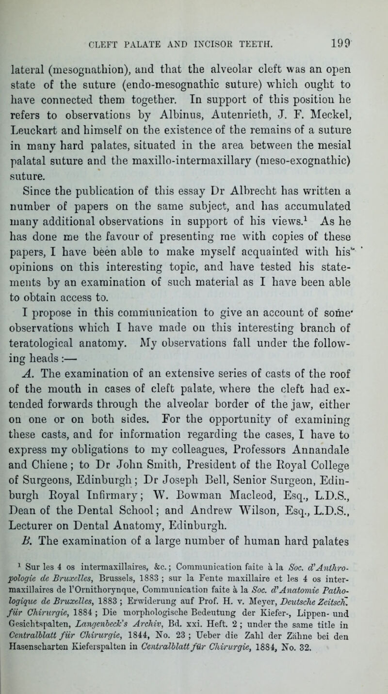 lateral (mesognathion), and that the alveolar cleft was an open state of the suture (endo-mesognathic suture) which ought to have connected them together. In support of this position he refers to observations by Albinus, Autenrieth, J. F. Meckel, Leuckart and himself on the existence of the remains of a suture in many hard palates, situated in the area between the mesial palatal suture and the maxillo-intermaxillary (meso-exognathic) suture. Since the publication of this essay Dr Albrecht has written a number of papers on the same subject, and has accumulated many additional observations in support of his views.-^ As he has done me the favour of presenting me w^ith copies of these papers, I have been able to make myself acquainted with his opinions on this interesting topic, and have tested his state- ments by an examination of such material as I have been able to obtain access to. I propose in this communication to give an account of some* observations which I have made on this interesting branch of teratological anatomy. My observations fall under the follow- ing heads:— A. The examination of an extensive series of casts of the roof of the mouth in cases of cleft palate, where the cleft had ex- tended forwards through the alveolar border of the jaw, either OQ one or on both sides. For the opportunity of examining these casts, and for information regarding the cases, I have to express my obligations to my colleagues, Professors Annandale and Chiene; to Dr John Smith, President of the Royal College of Surgeons, Edinburgh; Dr Joseph Bell, Senior Surgeon, Edin- burgh Eoyal Infirmary; W. Bowman Macleod, Esq., L.D.S., Dean of the Dental School; and Andrew Wilson, Esq., L.D.S., Lecturer on Dental Anatomy, Edinburgh. B. The examination of a large number of human hard palates ^ Sur les 4 os intermaxillaires, &c.; Communication faite a la Soc. d'Anihro- pologie de Bruxelles, Brussels, 1883 ; sur la Fente maxillaire et les 4 os inter- maxillaires de rOrnitliorynque, Communication faite a la Soc. d'Anatomic Patho- logique de Bruxelles, 1883; Erwiderung auf Prof. H. v. Meyer, Deutsche Zeitsch. fur Chirurgie, 1884 ; Die morphologische Bedeutung der Kiefer-, Lippen- und Gesichtspalten, Langcnheck's ArcJiiv, Bd. xxi. Heft. 2 ; under the same title in Centralblatt fiir Chirurgie, 1844, No. 23 ; Ueber die Zalil der Zaline bei den Hasenscbarteu Kieferspalten in Centralblatt fiir Chirurgie, 1884, No. 32.