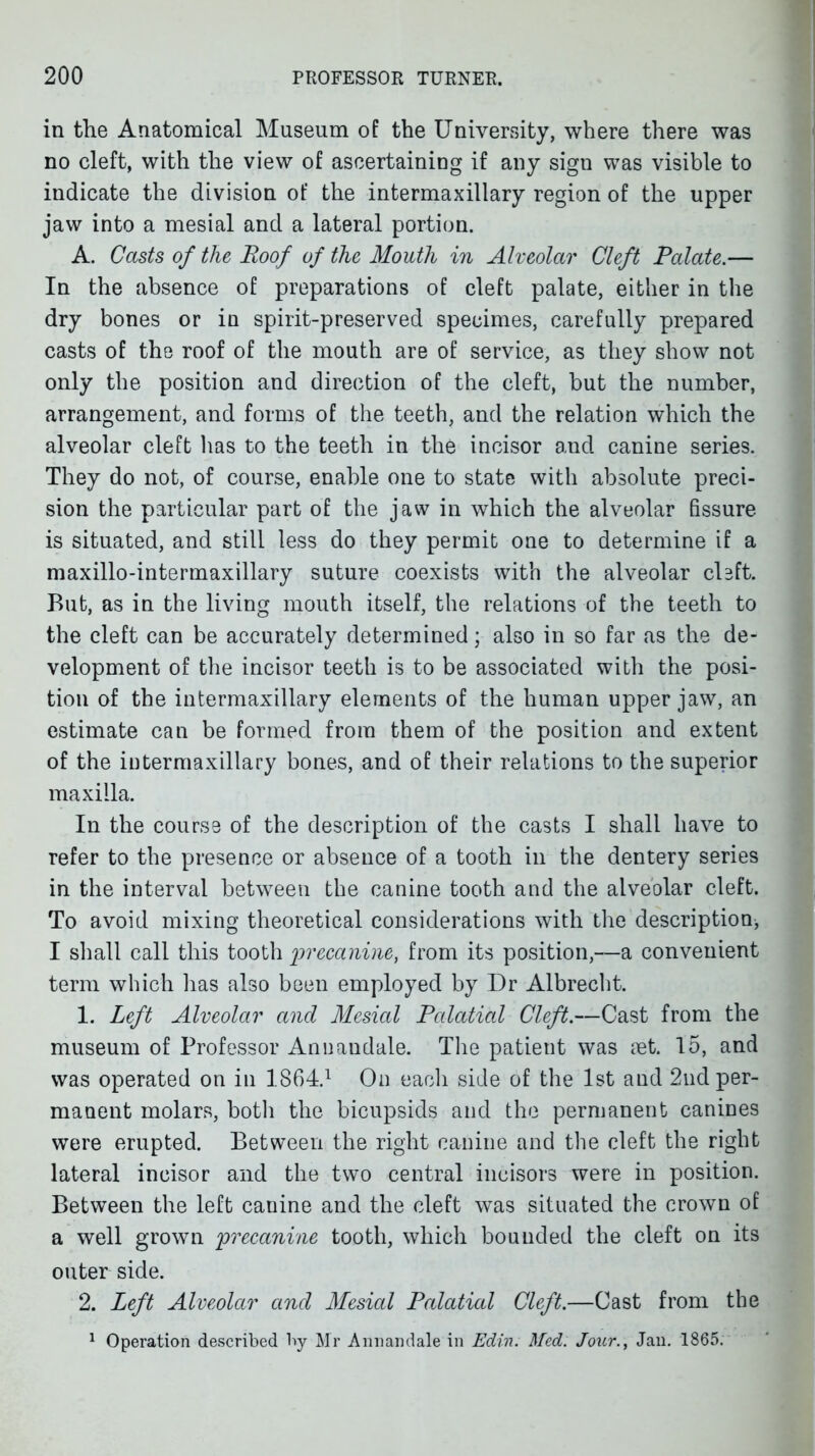 in the Anatomical Museum of the University, where there was no cleft, with the view of ascertaining if any sign was visible to indicate the division of the intermaxillary region of the upper jaw into a mesial and a lateral portion. A. Casts of the Roof of the Mouth in Alveolar Cleft Palate.— In the absence of preparations of cleft palate, either in the dry bones or in spirit-preserved specimes, carefully prepared casts of the roof of the mouth are of service, as they show not only the position and direction of the cleft, but the number, arrangement, and forms of the teeth, and the relation which the alveolar cleft has to the teeth in the incisor and canine series. They do not, of course, enable one to state with absolute preci- sion the particular part of the jaw in which the alveolar fissure is situated, and still less do they permit one to determine if a maxillo-intermaxillary suture coexists with the alveolar cUft. But, as in the living mouth itself, the relations of the teeth to the cleft can be accurately determined; also in so far as the de- velopment of the incisor teeth is to be associated with the posi- tion of the intermaxillary elements of the human upper jaw, an estimate can be formed from them of the position and extent of the intermaxillary bones, and of their relations to the superior maxilla. In the course of the description of the casts I shall have to refer to the presence or absence of a tooth in the dentery series in the interval between the canine tooth and the alveolar cleft. To avoid mixing theoretical considerations with the description, I shall call this tooth 2^^'<^camm, from its position,—a convenient term which has also been employed by Dr Albrecht. 1. Left Alveolar and Mesial Palatial Cleft.—Cast from the museum of Professor Annandale. The patient was ret. 15, and was operated on in 1.864.1 On each side of the 1st and 2ud per- manent molars, both the bicupsids and the permanent canines were erupted. Between the right canine and the cleft the right lateral incisor and the two central incisors were in position. Between the left canine and the cleft was situated the crown of a well grown precanine tooth, which bounded the cleft on its outer side. 2. Left Alveolar and Mesial Palatial Cleft.—Cast from the ^ Operation described by Mr Annandale in Edi77. Med. Jour., Jan. 1865.