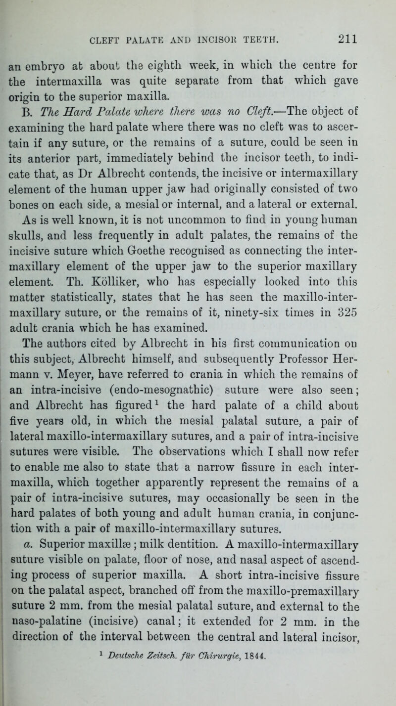 an embryo at about the eighth week, in which the centre for the intermaxilla was quite separate from that which gave origin to the superior maxilla. B. The Hard Palate where there was no Cleft.—The object of examining the hard palate where there was no cleft was to ascer- tain if any suture, or the remains of a vsuture, could be seen in its anterior part, immediately behind the incisor teeth, to indi- cate that, as Dr Albrecht contends, the incisive or intermaxillary element of the human upper jaw had originally consisted of two bones on each side, a mesial or internal, and a lateral or external. As is well known, it is not uncommon to find in young human skulls, and less frequently in adult palates, the remains of the incisive suture which Goethe recognised as connecting the inter- maxillary element of the upper jaw to the superior maxillary element. Th. Kolliker, who has especially looked into this matter statistically, states that he has seen the maxillo-inter- maxillary suture, or the remains of it, ninety-six times in 325 adult crania which he has examined. The authors cited by Albrecht in his first communication on this subject, Albrecht himself, and subsequently Professor Her- mann V. Meyer, have referred to crania in which the remains of an intra-incisive (endo-mesognathic) suture were also seen; I and Albrecht has figured^ the hard palate of a child about I five years old, in which the mesial palatal suture, a pair of lateral maxillo-intermaxillary sutures, and a pair of intra-incisive sutures were visible. The observations which I shall now refer to enable me also to state that a narrow fissure in each inter- maxilla, which together apparently represent the remains of a pair of intra-incisive sutures, may occasionally be seen in the hard palates of both young and adult human crania, in conjunc- tion with a pair of maxillo-intermaxillary sutures. a. Superior maxillse; milk dentition. A maxillo-intermaxillary suture visible on palate, floor of nose, and nasal aspect of ascend- ing process of superior maxilla. A short intra-incisive fissure on the palatal aspect, branched off from the maxillo-premaxillary suture 2 mm. from the mesial palatal suture, and external to the naso-palatine (incisive) canal; it extended for 2 mm. in the I direction of the interval between the central and lateral incisor, \ 1 Deutsche Zeitsch. filr Chirurgie, 1844.