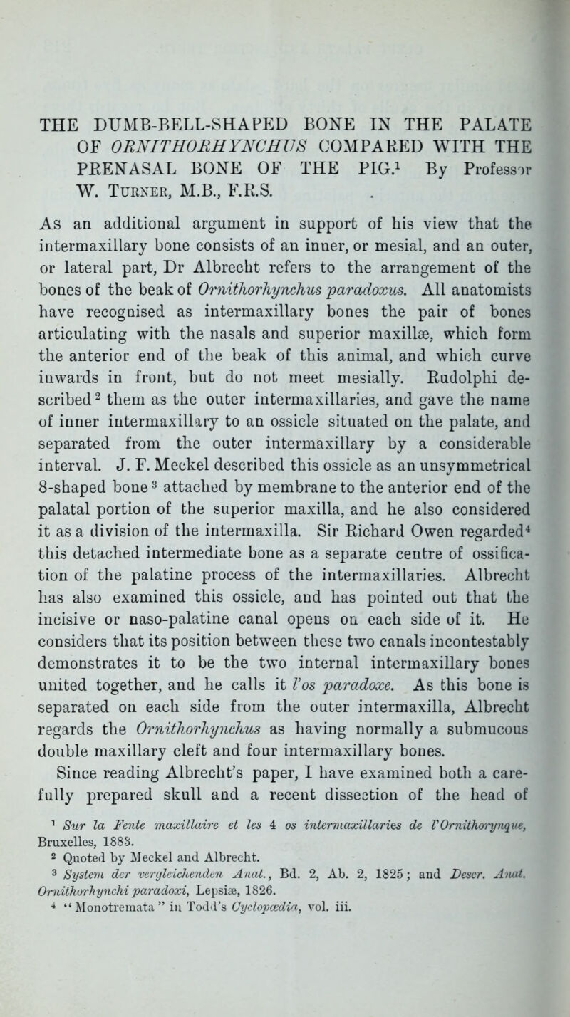 THE DUMB-BELL-SHAPED BONE IN THE PALATE OF ORNITHORHYNCEllS COMPARED WITH THE PEENASAL BONE OF THE PIG.^ By Professor W. Turner, M.B., F.P.S. As an additional argument in support of his view that the intermaxillary bone consists of an inner, or mesial, and an outer, or lateral part, Dr Albrecht refers to the arrangement of the bones of the beak of Ornitliorhynchus paradoxus. All anatomists have recognised as intermaxillary bones the pair of bones articulating with the nasals and superior maxillae, which form the anterior end of the beak of this animal, and which curve inwards in front, but do not meet mesially. Radolphi de- scribed ^ them as the outer intermaxillaries, and gave the name of inner intermaxillary to an ossicle situated on the palate, and separated from the outer intermaxillary by a considerable interval. J. F. Meckel described this ossicle as an unsymmetrical 8-shaped bone ^ attached by membrane to the anterior end of the palatal portion of the superior maxilla, and he also considered it as a division of the intermaxilla. Sir Richard Owen regarded* this detached intermediate bone as a separate centre of ossifica- tion of the palatine process of the intermaxillaries. Albrecht has also examined this ossicle, and has pointed out that the incisive or naso-palatine canal opens on each side of it. He considers that its position between these two canals incontestably demonstrates it to be the two internal intermaxillary bones united together, and he calls it Vos paradoxe. As this bone is separated on each side from the outer intermaxilla, Albrecht regards the Ornitliorhynchus as having normally a submucous double maxillary cleft and four intermaxillary bones. Since reading Albrecht's paper, I have examined both a care- fully prepared skull and a recent dissection of the head of ^ Sur la Fente maxillaire ct Ics 4 os intermaxillaries de VOrnithorynqii£, Bruxelles, 1883. 2 Quoted by Meckel and Albrecht. 3 System der vergleichenden Anal., Bd. 2, Ab. 2, 1825; and Descr. Aiud. Ornithorhynchi paradoxi, Lepsise, 1826. ^  Monotreniata  in Todil's Cydopczdin, vol. iii.