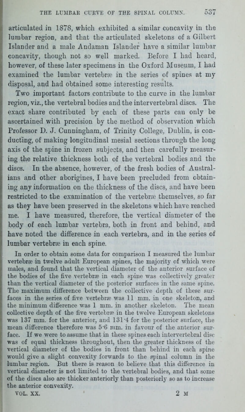 articulated in 1878, which exhibited a similar concavity in the lumbar region, and that the articulated skeletons of a Gilbert Islander and a male Andaman Islander have a similar lumbar concavity, though not so well marked. Before I had heard, however, of these later specimens in the Oxford Museum, I had examined the lumbar vertebrae in the series of spines at my disposal, and had obtained some interesting results. Two important factors contribute to the curve in the lumbar region, viz., the vertebral bodies and the intervertebral discs. The exact share contributed by each of these parts can only be ascertained with precision by the method of observation which Professor D. J. Cunningham, of Trinity College, Dublin, is con- ducting, of making longitudinal mesial sections through the long axis of the spine in frozen subjects, and then carefully measur- ing the relative thickness both of the vertebral bodies and the discs. In the absence, however, of the fresh bodies of Austral- ians and other aborigines, I have been precluded from obtain- ing any information on the thickness of the discs, and have been restricted to the examination of the vertebras themselves, so far as they have been preserved in the skeletons which have reached me. I have measured, therefore, the vertical diameter of the body of each lumbar vertebra, both in front and behind, and have noted the difference in each vertebra, and in the series of lumbar vertebrae in each spine. In order to obtain some data for comparison I measured the lumbar vertebrae in twelve adult European spines, the majority of which were males, and found that the vertical diameter of the anterior surface of the bodies of the five vertebrae in each spine was collectively greater than the vertical diameter of the posterior surfaces in the same spine. The maximum difference between the collective depth of these sur- faces in the series of five vertebrae was 11 mm. in one skeleton, and the minimum difference was 1 mm. in another skeleton. The mean collective depth of the five vertebrae in the twelve European skeletons was 137 mm. for the anterior, and 131'4 for the posterior surface, the mean difference therefore was 56 mm. in favour of the anterior sur- face. If we were to assume that in these spines each intervertebral disc was of equal thickness throughout, then the greater thickness of the vertical diameter of the bodies in front than behind in each spine would give a slight convexity forwards to the spinal column in the lumbar region. But there is reason to believe that this difference in vertical diameter is not hmited to the vertebral bodies, and that some of the discs also are thicker anteriorly than posteriorly so as to increase the anterior convexity. VOL. XX. 2 M