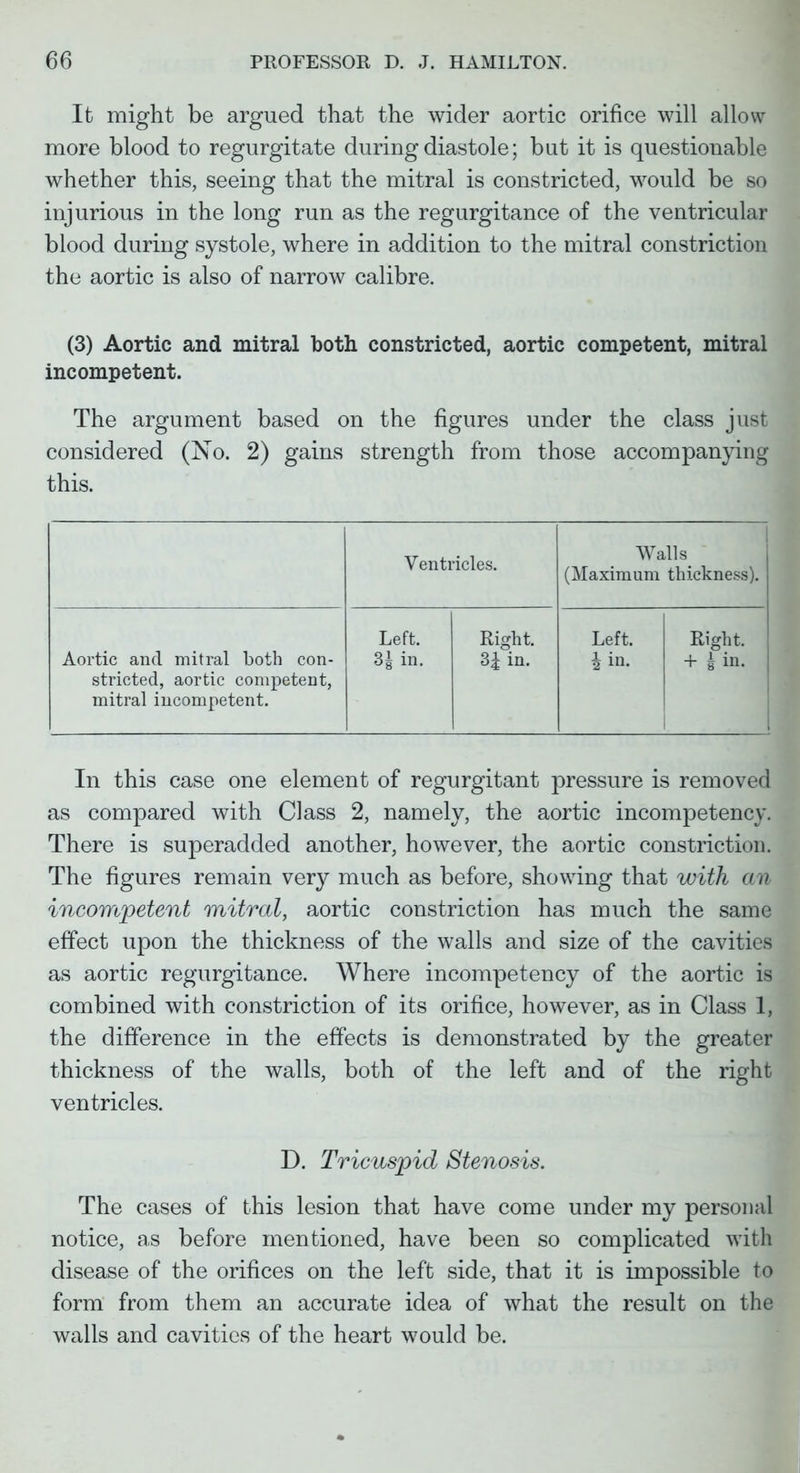 It might be argued that the wider aortic orifice will allow more blood to regurgitate during diastole; but it is questionable whether this, seeing that the mitral is constricted, would be so injurious in the long run as the regurgitance of the ventricular blood during systole, where in addition to the mitral constriction the aortic is also of narrow calibre. (3) Aortic and mitral both constricted, aortic competent, mitral incompetent. The argument based on the figures under the class just considered (No. 2) gains strength from those accompanying this. Ventricles. Walls (Maximum thickness). Aortic and mitral both con- stricted, aortic competent, mitral incompetent. Left. 3| in. Right. 3i in. Left. 4 in. Right. + g in. In this case one element of regurgitant pressure is removed as compared with Class 2, namely, the aortic incompetency. There is superadded another, however, the aortic constriction. The figures remain very much as before, showing that with an incompetent mitral, aortic constriction has much the same effect upon the thickness of the walls and size of the cavities as aortic regurgitance. Where incompetency of the aortic is combined with constriction of its orifice, however, as in Class 1, the difference in the effects is demonstrated by the greater thickness of the walls, both of the left and of the right ventricles. D. Tricuspid Stenosis. The cases of this lesion that have come under my personal notice, as before mentioned, have been so complicated with disease of the orifices on the left side, that it is impossible to form from them an accurate idea of what the result on the walls and cavities of the heart would be.