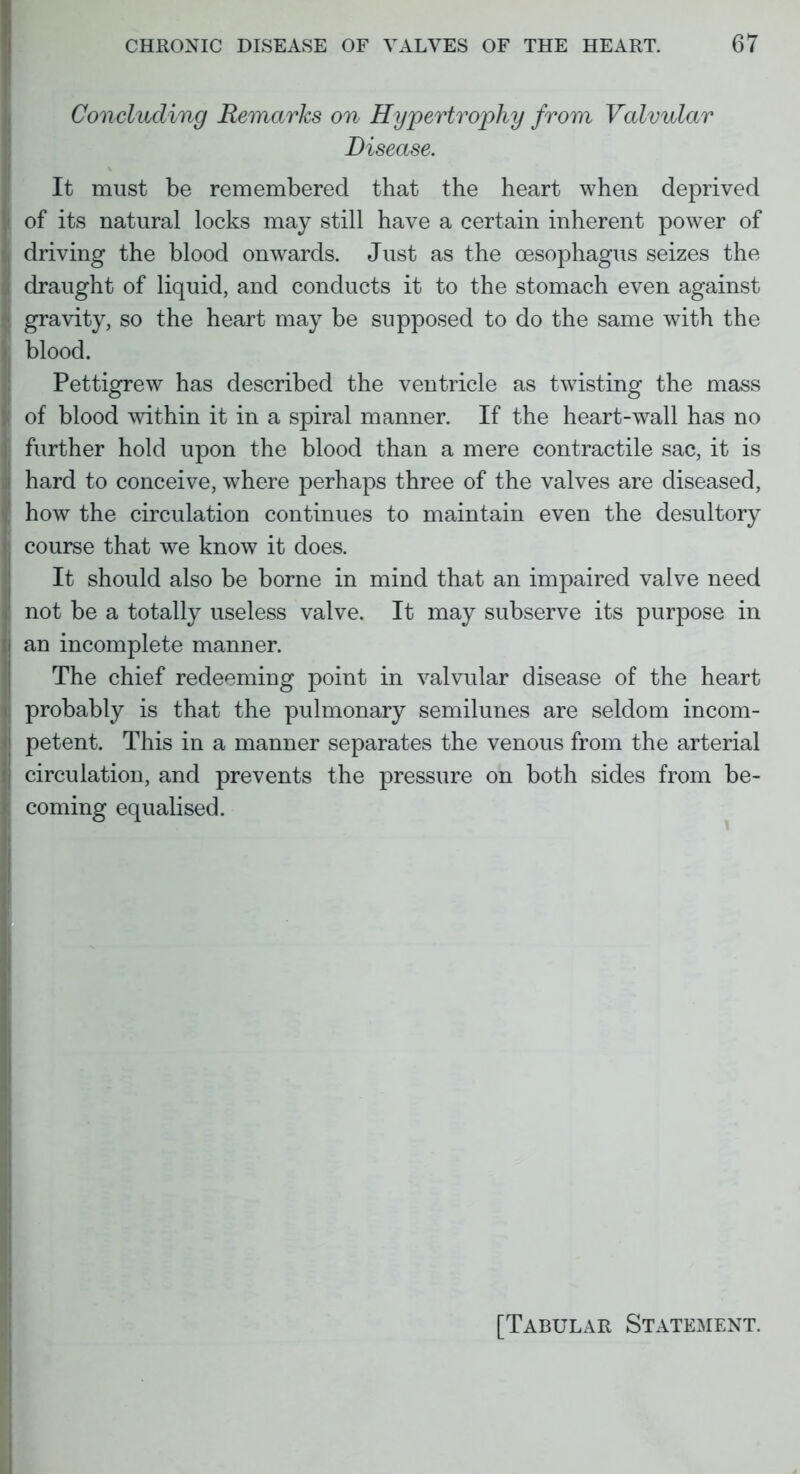 Concluding Remarks on Hypertrophy from Valvular Disease. It must be remembered that the heart when deprived of its natural locks may still have a certain inherent power of driving the blood onwards. Just as the oesophagus seizes the draught of liquid, and conducts it to the stomach even against gravity, so the heart may be supposed to do the same with the blood. Pettigrew has described the ventricle as twisting the mass of blood within it in a spiral manner. If the heart-wall has no further hold upon the blood than a mere contractile sac, it is hard to conceive, where perhaps three of the valves are diseased, how the circulation continues to maintain even the desultory course that we know it does. It should also be borne in mind that an impaired valve need not be a totally useless valve. It may subserve its purpose in an incomplete manner. The chief redeeming point in valvular disease of the heart probably is that the pulmonary semilunes are seldom incom- petent. This in a manner separates the venous from the arterial circulation, and prevents the pressure on both sides from be- coming equalised. [Tabular Statement.