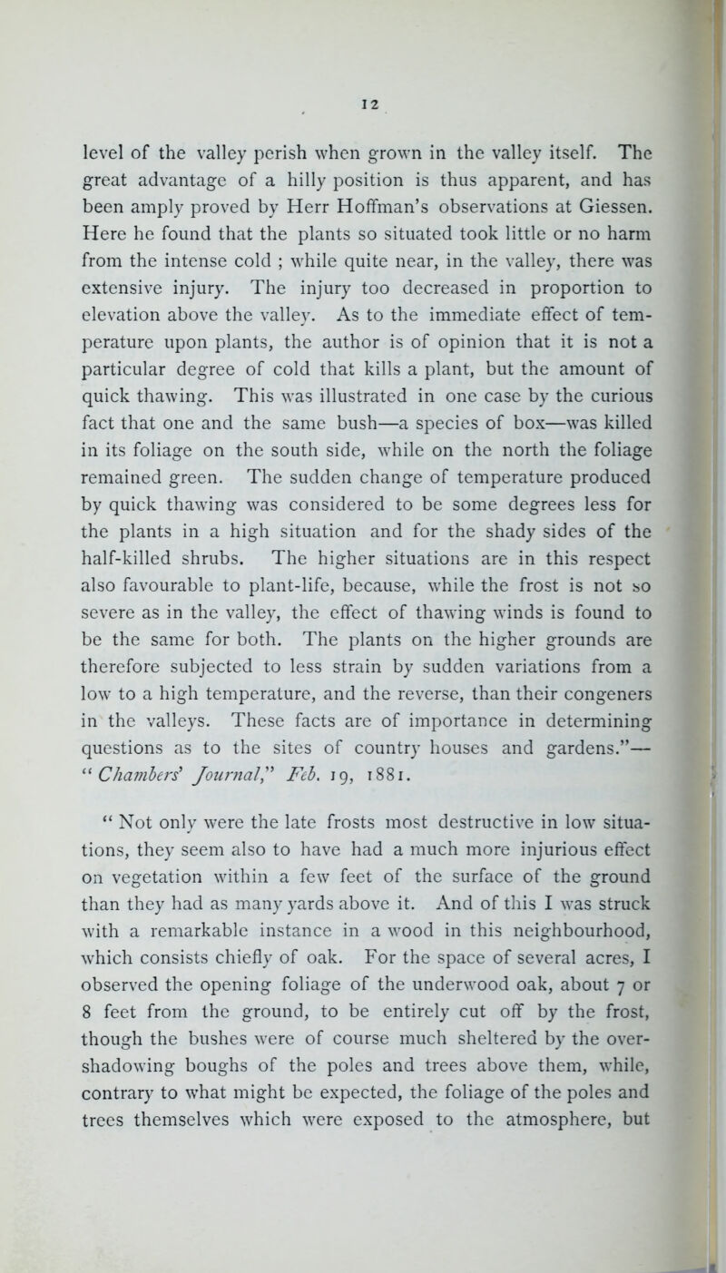 level of the valley perish when grown in the valley itself. The great advantage of a hilly position is thus apparent, and has been amply proved by Herr Hoffman's observations at Giessen. Here he found that the plants so situated took little or no harm from the intense cold ; while quite near, in the valley, there was extensive injury. Tlie injury too decreased in proportion to elevation above the valley. As to the immediate effect of tem- perature upon plants, the author is of opinion that it is not a particular degree of cold that kills a plant, but the amount of quick thawing. This was illustrated in one case by the curious fact that one and the same bush—a species of box—was killed in its foliage on the south side, while on the north the foliage remained green. The sudden change of temperature produced by quick thawing was considered to be some degrees less for the plants in a high situation and for the shady sides of the half-killed shrubs. The higher situations are in this respect also favourable to plant-life, because, while the frost is not bO severe as in the valley, the effect of thawing winds is found to be the same for both. The plants on the higher grounds are therefore subjected to less strain by sudden variations from a low to a high temperature, and the reverse, than their congeners in the valleys. These facts are of importance in determining questions as to the sites of country houses and gardens.— Chambers' Journal,'^ Feb, 19, 1881.  Not only were the late frosts most destructive in low situa- tions, they seem also to have had a much more injurious effect on vegetation within a few feet of the surface of the ground than they had as many yards above it. And of tins I was struck with a remarkable instance in a wood in this neighbourhood, which consists chiefly of oak. For the space of several acres, I observed the opening foliage of the underwood oak, about 7 or 8 feet from the ground, to be entirely cut off by the frost, though the bushes were of course much sheltered by the over- shadowing boughs of the poles and trees above them, while, contrary to what might be expected, the foliage of the poles and trees themselves which were exposed to the atmosphere, but