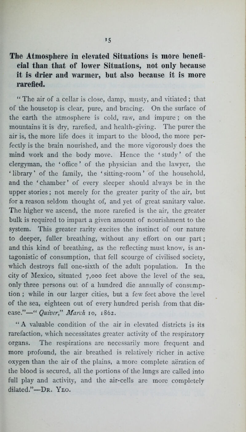 The Atmosphere in elevated Situations is more benefi- cial than that of lower Situations, not only because it is drier and warmer, but also because it is more rarefied.  The air of a cellar is close, damp, musty, and vitiated ; that of the housetop is clear, pure, and bracing. On the surface of the earth the atmosphere is cold, raw, and impure ; on the mountains it is dry, rarefied, and health-giving. The purer the air is, the more life does it impart to the blood, the more per- fectly is the brain nourished, and the more vigorously does the mind work and the body move. Hence the * study' of the clergyman, the * office' of the physician and the lawyer, the * library' of the family, the ' sitting-room' of the household, and the 'chamber' of every sleeper should always be in the upper stories; not merely for the greater purity of the air, but for a reason seldom thought of, and yet of great sanitary value. The higher we ascend, the more rarefied is the air, the greater bulk is required to impart a given amount of nourishment to the system. This greater rarity excites the instinct of our nature to deeper, fuller breathing, without any effort on our part; and this kind of breathing, as the reflecting must know, is an- tagonistic of consumption, that fell scourge of civilised society, which destroys full one-sixth of the adult population. In the city of Mexico, situated 7,000 feet above the level of the sea, only three persons out of a hundred die annually of consump- tion ; while in our larger cities, but a few feet above the level of the sea, eighteen out of every hundred perish from that dis- ease.— Quiver,'' March 10, 1862.  A valuable condition of the air in elevated districts is its rarefaction, which necessitates greater activity of the respiratory organs. The respirations are necessarily more frequent and more profound, the air breathed is relatively richer in active oxygen than the air of the plains, a more complete aeration of the blood is secured, all the portions of the lungs are called into full play and activity, and the air-cells are more completely dilated.—Dr. Yeo.