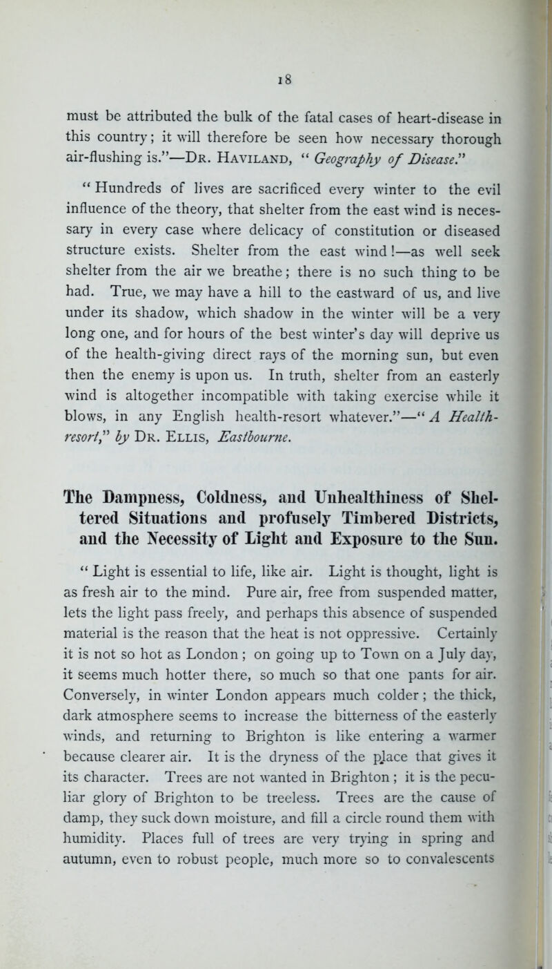 must be attributed the bulk of the fatal cases of heart-disease in this country; it will therefore be seen how necessary thorough air-flushing is.—Dr. Haviland, Geography of Diseased Hundreds of lives are sacrificed every winter to the evil influence of the theory, that shelter from the east wind is neces- sary in every case where delicacy of constitution or diseased structure exists. Shelter from the east wind !—as well seek shelter from the air we breathe; there is no such thing to be had. True, we may have a hill to the eastward of us, and live under its shadow, which shadow in the winter will be a very long one, and for hours of the best winter's day will deprive us of the health-giving direct rays of the morning sun, but even then the enemy is upon us. In truth, shelter from an easterly wind is altogether incompatible with taking exercise while it blows, in any English health-resort whatever.—A Health- resort^'' by Dr. Ellis, Eastbourne. The Dampuess, Coldness, aud UiihealtMuess of Shel- tered Situations and profusely Timbered Districts, aud the Necessity of Light and Exposure to the Sun. Light is essential to life, like air. Light is thought, light is as fresh air to the mind. Pure air, free from suspended matter, lets the light pass freely, and perhaps this absence of suspended material is the reason that the heat is not oppressive. Certainly it is not so hot as London ; on going up to Town on a July day, it seems much hotter there, so much so that one pants for air. Conversely, in winter London appears much colder; the thick, dark atmosphere seems to increase the bitterness of the easterly winds, and returning to Brighton is like entering a warmer because clearer air. It is the dryness of the pjace that gives it its character. Trees are not wanted in Brighton ; it is the pecu- liar glory of Brighton to be treeless. Trees are the cause of damp, they suck down moisture, and fill a circle round them with humidity. Places full of trees are very trying in spring and autumn, even to robust people, much more so to convalescents