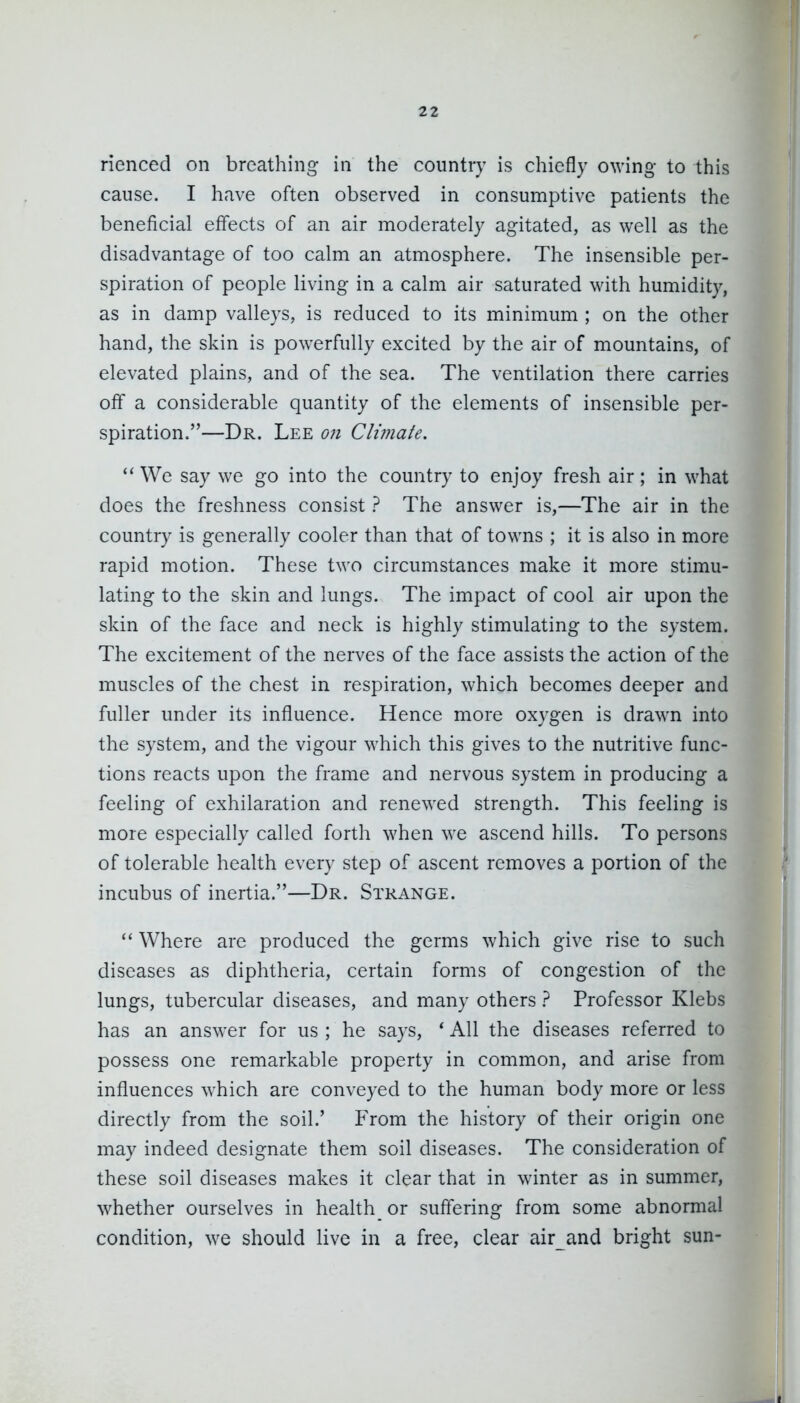 rienced on breathing in the country is chiefly owing to this cause. I have often observed in consumptive patients the beneficial effects of an air moderately agitated, as well as the disadvantage of too calm an atmosphere. The insensible per- spiration of people living in a calm air saturated with humidity, as in damp valleys, is reduced to its minimum ; on the other hand, the skin is powerfully excited by the air of mountains, of elevated plains, and of the sea. The ventilation there carries off a considerable quantity of the elements of insensible per- spiration.—Dr. Lee on Climate.  We say we go into the country to enjoy fresh air; in what does the freshness consist ? The answer is,—The air in the country is generally cooler than that of towns ; it is also in more rapid motion. These two circumstances make it more stimu- lating to the skin and lungs. The impact of cool air upon the skin of the face and neck is highly stimulating to the system. The excitement of the nerves of the face assists the action of the muscles of the chest in respiration, which becomes deeper and fuller under its influence. Hence more oxygen is drawn into the system, and the vigour which this gives to the nutritive func- tions reacts upon the frame and nervous system in producing a feeling of exhilaration and renewed strength. This feeling is more especially called forth when we ascend hills. To persons of tolerable health every step of ascent removes a portion of the incubus of inertia.—Dr. Strange.  Where are produced the germs which give rise to such diseases as diphtheria, certain forms of congestion of the lungs, tubercular diseases, and many others } Professor Klebs has an answer for us ; he says, * All the diseases referred to possess one remarkable property in common, and arise from influences which are conveyed to the human body more or less directly from the soil.' From the history of their origin one may indeed designate them soil diseases. The consideration of these soil diseases makes it clear that in winter as in summer, whether ourselves in healthy or suffering from some abnormal condition, we should live in a free, clear air and bright sun-