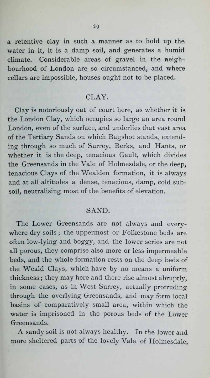 a retentive clay in such a manner as to hold up the water in it, it is a damp soil, and generates a humid climate. Considerable areas of gravel in the neigh- bourhood of London are so circumstanced, and where cellars are impossible, houses ought not to be placed. CLAY. Clay is notoriously out of court here, as whether it is the London Clay, which occupies so large an area round London, even of the surface, and underlies that vast area of the Tertiary Sands on which Bagshot stands, extend- ing through so much of Surrey, Berks, and Hants, or whether it is the deep, tenacious Gault, which divides the Greensands in the Vale of Holmesdale, or the deep, tenacious Clays of the Wealden formation, it is always and at all altitudes a dense, tenacious, damp, cold sub- soil, neutralising most of the benefits of elevation. SAND. The Lower Greensands are not always and every- where dry soils ; the uppermost or Folkestone beds are often low-lying and boggy, and the lower series are not all porous, they comprise also more or less impermeable beds, and the whole formation rests on the deep beds of the Weald Clays, which have by no means a uniform thickness ; they may here and there rise almost abruptly, in some cases, as in West Surrey, actually protruding through the overlying Greensands, and may form local basins of comparatively small area, within which the water is imprisoned in the porous beds of the Lower Greensands. A sandy soil is not always healthy. In the lower and more sheltered parts of the lovely Vale of Holmesdale,