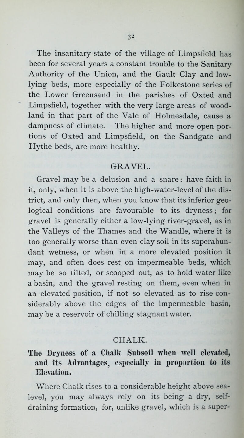 3^ The insanitary state of the village of Limpsfield has been for several years a constant trouble to the Sanitary Authority of the Union, and the Gault Clay and low- lying beds, more especially of the Folkestone series of the Lower Greensand in the parishes of Oxted and Limpsfield, together with the very large areas of wood- land in that part of the Vale of Holmesdale, cause a dampness of climate. The higher and more open por- tions of Oxted and Limpsfield, on the Sandgate and Hythe beds, are more healthy. GRAVEL. Gravel may be a delusion and a snare: have faith in it, only, when it is above the high-water-level of the dis- trict, and only then, when you know that its inferior geo- logical conditions are favourable to its dryness; for gravel is generally either a low-lying river-gravel, as in the Valleys of the Thames and the Wandle, where it is too generally worse than even clay soil in its superabun- dant wetness, or when in a more elevated position it may, and often does rest on impermeable beds, which may be so tilted, or scooped out, as to hold water like a basin, and the gravel resting on them, even when in an elevated position, if not so elevated as to rise con- siderably above the edges of the impermeable basin, may be a reservoir of chilling stagnant water. CHALK. The Dryness of a Chalk Subsoil when well elevated, and its Advantages^ especially in proportion to its Elevation. Where Chalk rises to a considerable height above sea- level, you may always rely on its being a dry, self- draining formation, for, unlike gravel, which is a super-