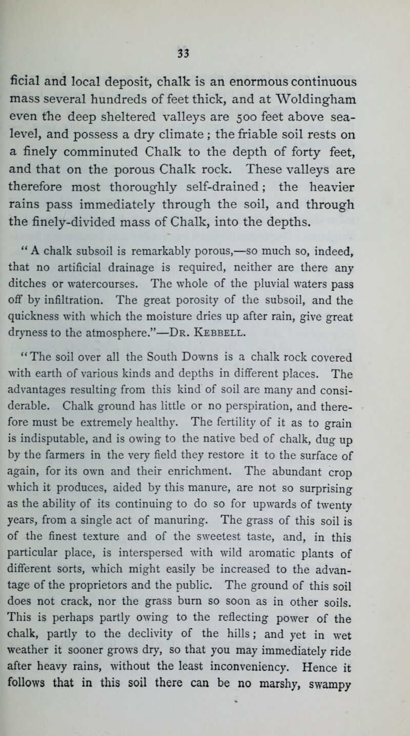 ficial and local deposit, chalk is an enormous continuous mass several hundreds of feet thick, and at Woldingham even the deep sheltered valleys are 500 feet above sea- level, and possess a dry climate ; the friable soil rests on a finely comminuted Chalk to the depth of forty feet, and that on the porous Chalk rock. These valleys are therefore most thoroughly self-drained; the heavier rains pass immediately through the soil, and through the finely-divided mass of Chalk, into the depths. A chalk subsoil is remarkably porous,—so much so, indeed, that no artificial drainage is required, neither are there any ditches or watercourses. The whole of the pluvial waters pass off by infiltration. The great porosity of the subsoil, and the quickness with which the moisture dries up after rain, give great dryness to the atmosphere.—Dr. Kebbell. The soil over all the South Downs is a chalk rock covered with earth of various kinds and depths in different places. The advantages resulting from this kind of soil are many and consi- derable. Chalk ground has little or no perspiration, and there- fore must be extremely healthy. The fertility of it as to grain is indisputable, and is owing to the native bed of chalk, dug up by the farmers in the very field they restore it to the surface of again, for its own and their enrichment. The abundant crop which it produces, aided by this manure, are not so surprising as the ability of its continuing to do so for upwards of twenty years, from a single act of manuring. The grass of this soil is of the finest texture and of the sweetest taste, and, in this particular place, is interspersed with wild aromatic plants of different sorts, which might easily be increased to the advan- tage of the proprietors and the public. The ground of this soil does not crack, nor the grass burn so soon as in other soils. This is perhaps partly owing to the reflecting power of the chalk, partly to the declivity of the hills; and yet in wet weather it sooner grows dry, so that you may immediately ride after heavy rains, without the least inconveniency. Hence it follows that in this soil there can be no marshy, swampy