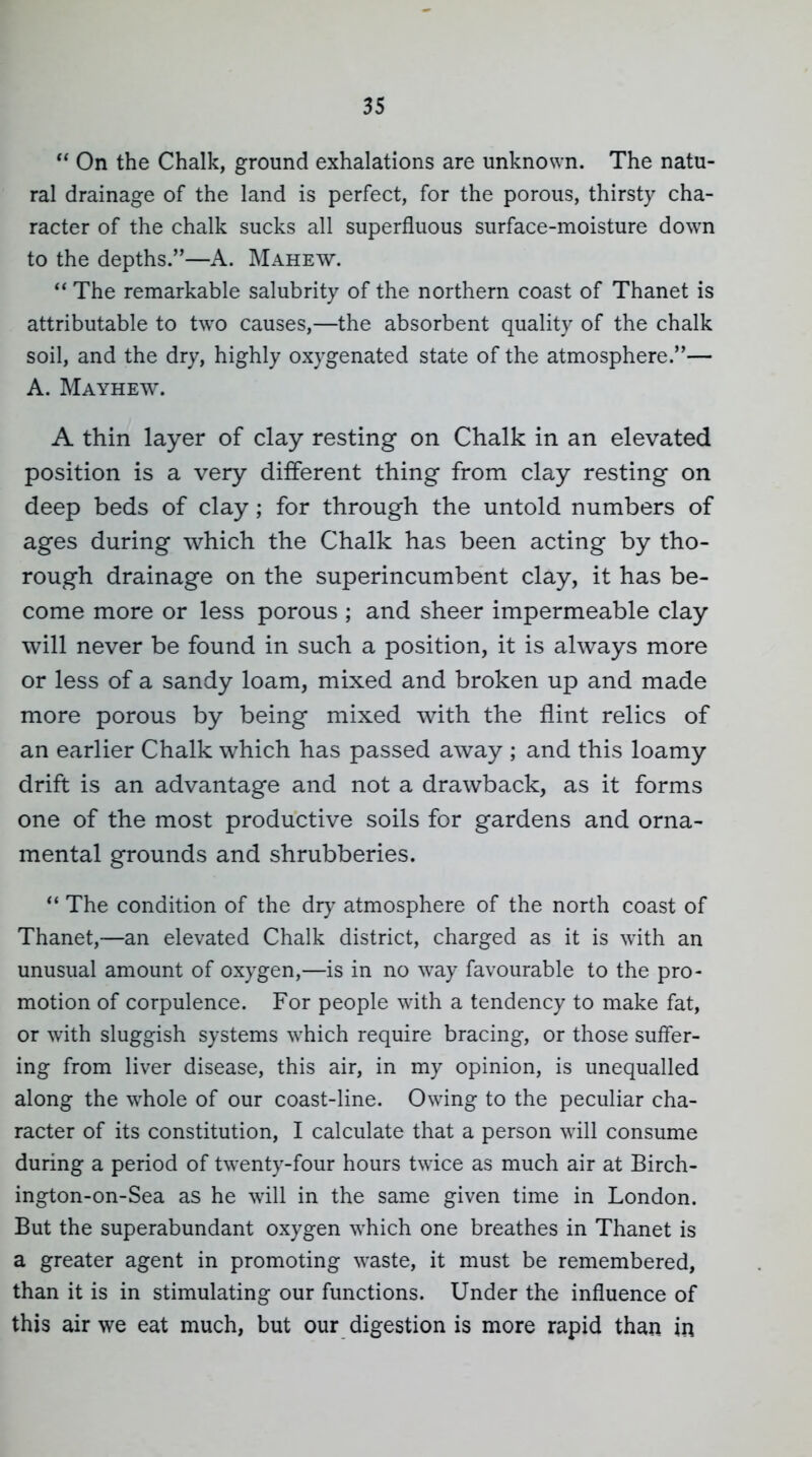  On the Chalk, ground exhalations are unknown. The natu- ral drainage of the land is perfect, for the porous, thirsty cha- racter of the chalk sucks all superfluous surface-moisture down to the depths.—A. Mahew.  The remarkable salubrity of the northern coast of Thanet is attributable to two causes,—the absorbent quality of the chalk soil, and the dry, highly oxygenated state of the atmosphere.— A. Mayhew. A thin layer of clay resting on Chalk in an elevated position is a very different thing from clay resting on deep beds of clay ; for through the untold numbers of ages during which the Chalk has been acting by tho- rough drainage on the superincumbent clay, it has be- come more or less porous ; and sheer impermeable clay will never be found in such a position, it is always more or less of a sandy loam, mixed and broken up and made more porous by being mixed with the flint relics of an earlier Chalk which has passed away ; and this loamy drift is an advantage and not a drawback, as it forms one of the most productive soils for gardens and orna- mental grounds and shrubberies. The condition of the dry atmosphere of the north coast of Thanet,—an elevated Chalk district, charged as it is with an unusual amount of oxygen,—is in no way favourable to the pro- motion of corpulence. For people with a tendency to make fat, or with sluggish systems which require bracing, or those sufl'er- ing from liver disease, this air, in my opinion, is unequalled along the whole of our coast-line. Owing to the peculiar cha- racter of its constitution, I calculate that a person will consume during a period of twenty-four hours twice as much air at Birch- ington-on-Sea as he will in the same given time in London. But the superabundant oxygen which one breathes in Thanet is a greater agent in promoting waste, it must be remembered, than it is in stimulating our functions. Under the influence of this air we eat much, but our digestion is more rapid than in