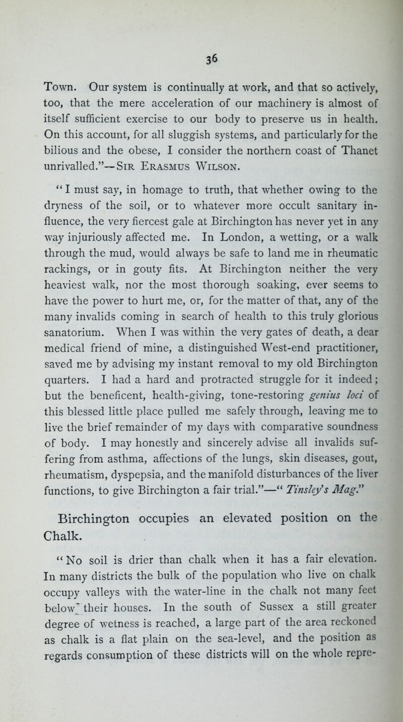 Town. Our system is continually at work, and that so actively, too, that the mere acceleration of our machinery is almost of itself sufficient exercise to our body to preserve us in health. On this account, for all sluggish systems, and particularly for the bilious and the obese, I consider the northern coast of Thanet unrivalled.—Sir Erasmus Wilson. I must say, in homage to truth, that whether owing to the dryness of the soil, or to whatever more occult sanitary in- fluence, the very fiercest gale at Birchington has never yet in any way injuriously affected me. In London, a wetting, or a walk through the mud, would always be safe to land me in rheumatic rackings, or in gouty fits. At Birchington neither the very heaviest walk, nor the most thorough soaking, ever seems to have the power to hurt me, or, for the matter of that, any of the many invalids coming in search of health to this truly glorious sanatorium. When I was within the very gates of death, a dear medical friend of mine, a distinguished West-end practitioner, saved me by advising my instant removal to my old Birchington quarters. I had a hard and protracted struggle for it indeed; but the beneficent, health-giving, tone-restoring genius loci of this blessed little place pulled me safely through, leaving me to live the brief remainder of my days with comparative soundness of body. I may honestly and sincerely advise all invalids suf- fering from asthma, affections of the lungs, skin diseases, gout, rheumatism, dyspepsia, and the manifold disturbances of the liver functions, to give Birchington a fair trial.— TinsUys Mag'' Birchington occupies an elevated position on the Chalk.  No soil is drier than chalk when it has a fair elevation. In many districts the bulk of the population who live on chalk occupy valleys with the water-line in the chalk not many feet below their houses. In the south of Sussex a still greater degree of wetness is reached, a large part of the area reckoned as chalk is a flat plain on the sea-level, and the position as regards consumption of these districts will on the whole repre-