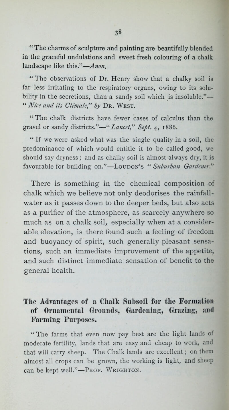 The charms of sculpture and painting are beautifully blended in the graceful undulations and sweet fresh colouring of a chalk landscape like this.—Anon. The observations of Dr. Henry show that a chalky soil is far less irritating to the respiratory organs, owing to its solu- bility in the secretions, than a sandy soil which is insoluble.— *' Nice and its Climate^^ by Dr. West.  The chalk districts have fewer cases of calculus than the gravel or sandy districts.—''Laficei,'' Sept. 4, i886. If we were asked what was the single quality in a soil, the predominance of which would entitle it to be called good, we should say dryness; and as chalky soil is almost always dry, it is favourable for building on.—Loudon's Suhu?'han Gardener.^' There is something in the chemical composition of chalk which we believe not only deodorises the rainfall- water as it passes down to the deeper beds, but also acts as a purifier of the atmosphere, as scarcely anywhere so much as on a chalk soil, especially when at a consider- able elevation, is there found such a feeling of freedom and buoyancy of spirit, such generally pleasant sensa- tions, such an immediate improvement of the appetite, and such distinct immediate sensation of benefit to the general health. The Advantages of a Clialk Subsoil for the Formation of Ornamental Grounds, Gardening, Grazing, and Farming Purposes. The farms that even now pay best are the light lands of moderate fertility, lands that are easy and cheap to work, and that will carry sheep. The Chalk lands are excellent; on them almost all crops can be grown, the working is light, and sheep can be kept well.—Prof. Wrighton.