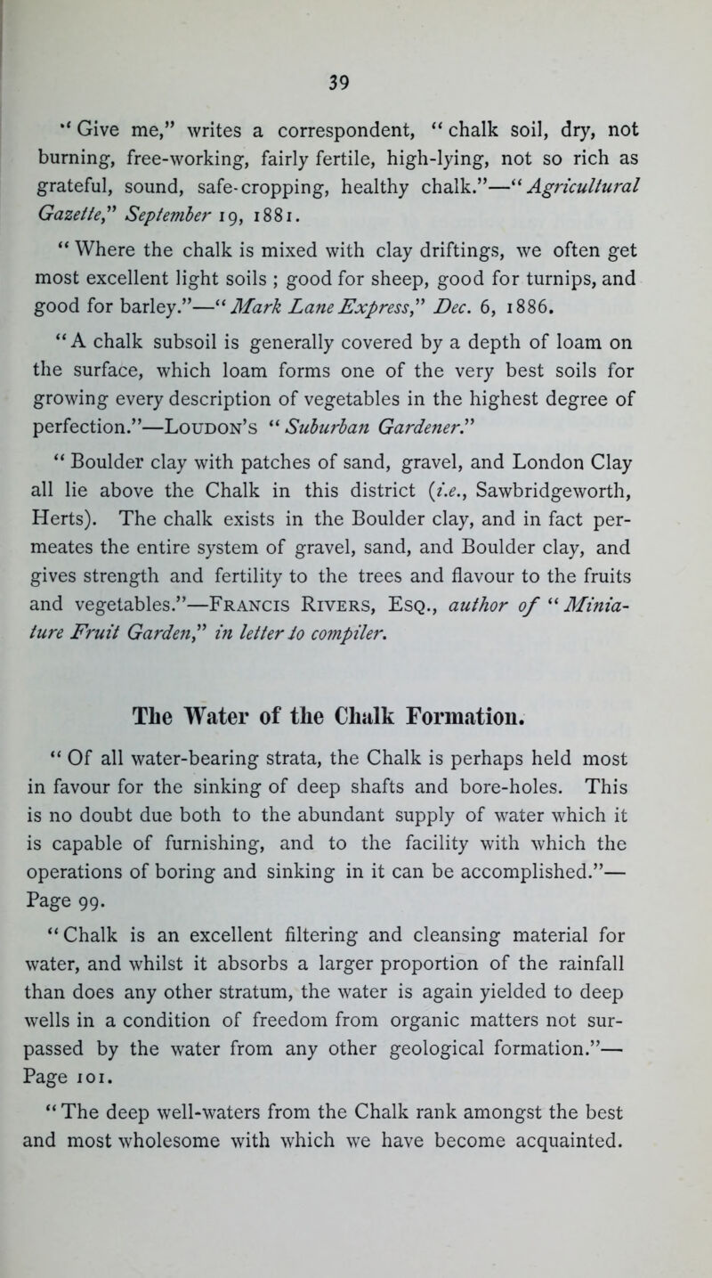 Give me, writes a correspondent,  chalk soil, dry, not burning, free-working, fairly fertile, high-lying, not so rich as grateful, sound, safe-cropping, healthy chalk.—^^Agricultural Gazette,'' September 19, 1881. Where the chalk is mixed with clay driftings, we often get most excellent light soils ; good for sheep, good for turnips, and good for barley.— i^ar/^ Lane Express,'' Dec. 6, 1886.  A chalk subsoil is generally covered by a depth of loam on the surface, which loam forms one of the very best soils for growing every description of vegetables in the highest degree of perfection.—Loudon's Sulurhan Gardener.  Boulder clay with patches of sand, gravel, and London Clay all lie above the Chalk in this district {i.e., Sawbridgeworth, Herts). The chalk exists in the Boulder clay, and in fact per- meates the entire system of gravel, sand, and Boulder clay, and gives strength and fertility to the trees and flavour to the fruits and vegetables.—Francis Rivers, Esq., author of Minia- ture Fruit Garden in letterio compiler. The Water of the Chalk Formatiou.  Of all water-bearing strata, the Chalk is perhaps held most in favour for the sinking of deep shafts and bore-holes. This is no doubt due both to the abundant supply of water which it is capable of furnishing, and to the facility with which the operations of boring and sinking in it can be accomplished.— Page 99. ''Chalk is an excellent filtering and cleansing material for water, and whilst it absorbs a larger proportion of the rainfall than does any other stratum, the water is again yielded to deep wells in a condition of freedom from organic matters not sur- passed by the water from any other geological formation.— Page loi.  The deep well-waters from the Chalk rank amongst the best and most wholesome with which we have become acquainted.