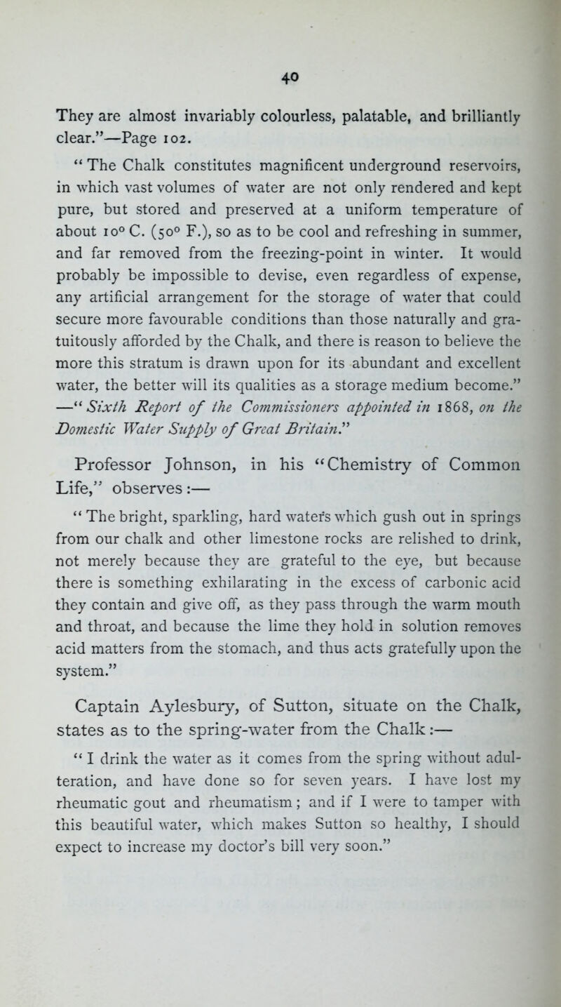 They are almost invariably colourless, palatable, and brilliantly clear.—Page 102. The Chalk constitutes magnificent underground reservoirs, in which vast volumes of water are not only rendered and kept pure, but stored and preserved at a uniform temperature of about 10° C. (50° F.), so as to be cool and refreshing in summer, and far removed from the freezing-point in winter. It would probably be impossible to devise, even regardless of expense, any artificial arrangement for the storage of water that could secure more favourable conditions than those naturally and gra- tuitously afforded by the Chalk, and there is reason to believe the more this stratum is drawn upon for its abundant and excellent water, the better will its qualities as a storage medium become. —Sixth Report of the Commissioners appointed in 1868, on the Domestic Water Supply of Great BritainP Professor Johnson, in his Chemistry of Common Life, observes:— The bright, sparkling, hard waters which gush out in springs from our chalk and other limestone rocks are relished to drink, not merely because they are grateful to the eye, but because there is something exhilarating in the excess of carbonic acid they contain and give of, as they pass through the warm mouth and throat, and because the lime they hold in solution removes acid matters from the stomach, and thus acts gratefully upon the system. Captain Aylesbury, of Sutton, situate on the Chalk, states as to the spring-water from the Chalk:— I drink the water as it comes from the spring without adul- teration, and have done so for seven years. I have lost my rheumatic gout and rheumatism; and if I were to tamper with this beautiful water, which makes Sutton so healthy, I should expect to increase my doctor's bill very soon.