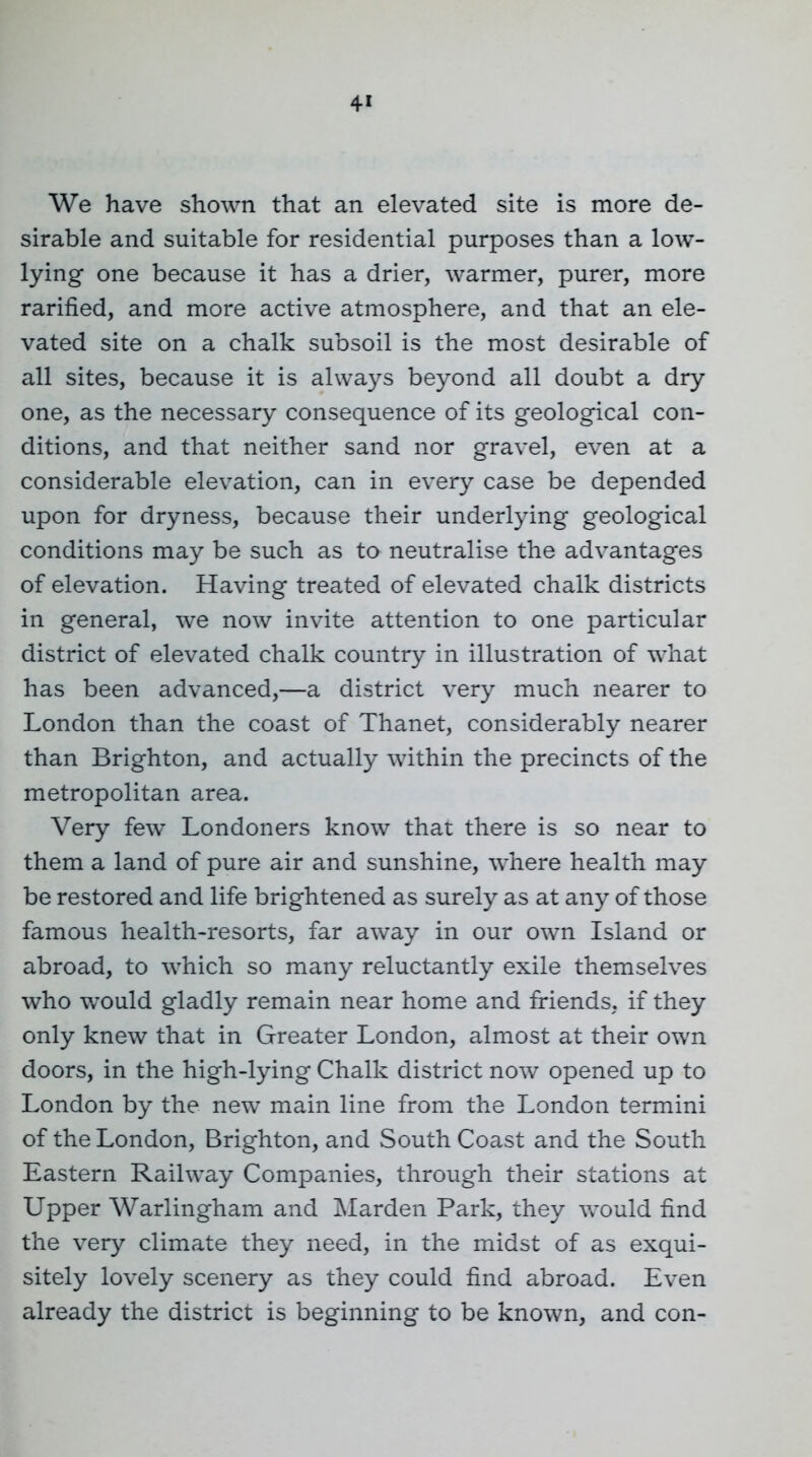 4« We have shown that an elevated site is more de- sirable and suitable for residential purposes than a low- lying one because it has a drier, warmer, purer, more rarified, and more active atmosphere, and that an ele- vated site on a chalk subsoil is the most desirable of all sites, because it is always beyond all doubt a dry one, as the necessary consequence of its geological con- ditions, and that neither sand nor gravel, even at a considerable elevation, can in every case be depended upon for dryness, because their underlying geological conditions may be such as to neutralise the advantages of elevation. Having treated of elevated chalk districts in general, we now invite attention to one particular district of elevated chalk country in illustration of what has been advanced,—a district very much nearer to London than the coast of Thanet, considerably nearer than Brighton, and actually within the precincts of the metropolitan area. Very few Londoners know that there is so near to them a land of pure air and sunshine, where health may be restored and life brightened as surely as at any of those famous health-resorts, far away in our own Island or abroad, to which so many reluctantly exile themselves who would gladly remain near home and friends, if they only knew that in Greater London, almost at their own doors, in the high-lying Chalk district now opened up to London by the new main line from the London termini of the London, Brighton, and South Coast and the South Eastern Railway Companies, through their stations at Upper Warlingham and IMarden Park, they would find the very climate they need, in the midst of as exqui- sitely lovely scenery as they could find abroad. Even already the district is beginning to be known, and con-