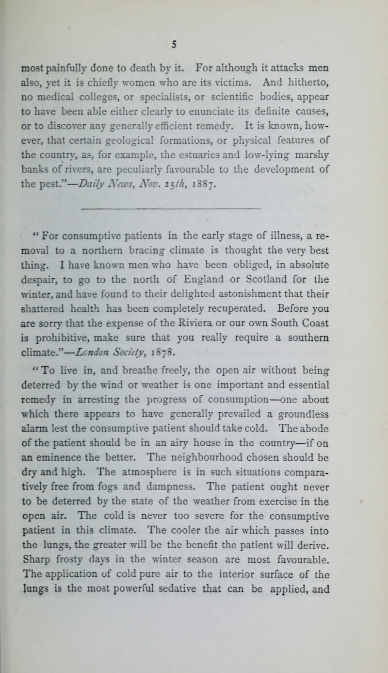 most painfully done to death by it. For although it attacks men also, yet it is chiefly women who are its victims. And hitherto, no medical colleges, or specialists, or scientific bodies, appear to have been able either clearly to enunciate its definite causes, or to discover any generally efiicient remedy. It is known, how- ever, that certain geological formations, or physical features of the countr}', as, for example, the estuaries and low-lying marshy banks of rivers, are peculiarly favourable to the development of the pest.—Daily Nenvs, Nov. 2^th, 1887. ** For consumptive patients in the early stage of illness, a re- moval to a northern bracing climate is thought the very best thing. I have known men who have been obliged, in absolute despair, to go to the north of England or Scotland for the winter, and have found to their delighted astonishment that their shattered health has been completely recuperated. Before you are sorr>' that the expense of the Riviera or our own South Coast is prohibitive, make sure that you really require a southern climate.—Lcndon Society, 1878.  To live in, and breathe freely, the open air without being deterred by the wind or weather is one important and essential remedy in arresting the progress of consumption—one about which there appears to have generally prevailed a groundless alarm lest the consumptive patient should take cold. The abode of the patient should be in an airy house in the country—if on an eminence the better. The neighbourhood chosen should be dry and high. The atmosphere is in such situations compara- tively free from fogs and dampness. The patient ought never to be deterred by the state of the weather from exercise in the open air. The cold is never too severe for the consumptive patient in this climate. The cooler the air which passes into the lungs, the greater will be the benefit the patient will derive. Sharp frosty days in the winter season are most favourable. The application of cold pure air to the interior surface of the lun^s is the most powerful sedative that can be applied, and