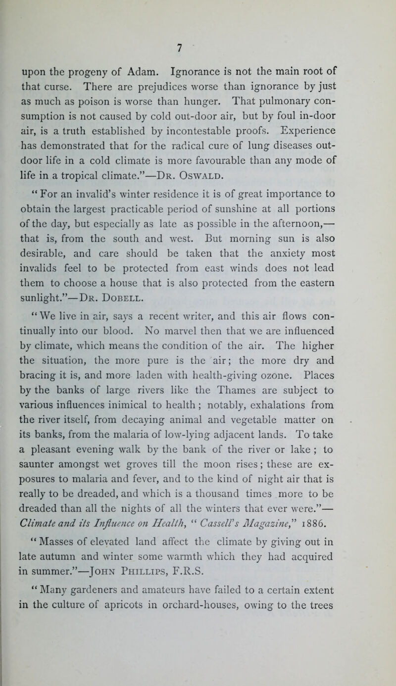 upon the progeny of Adam. Ignorance is not the main root of that curse. There are prejudices worse than ignorance by just as much as poison is worse than hunger. That puhnonary con- sumption is not caused by cold out-door air, but by foul in-door air, is a truth established by incontestable proofs. Experience has demonstrated that for the radical cure of lung diseases out- door life in a cold climate is more favourable than any mode of life in a tropical climate.—Dr. Oswald. For an invalid's winter residence it is of great importance to obtain the largest practicable period of sunshine at all portions of the day, but especially as late as possible in the afternoon,— that is, from the south and west. But morning sun is also desirable, and care should be taken that the anxiety most invalids feel to be protected from east winds does not lead them to choose a house that is also protected from the eastern sunlight.—Dr. Dobell.  We live in air, says a recent writer, and this air flows con- tinually into our blood. No marvel then that we are influenced by climate, which means the condition of the air. The higher the situation, the more pure is the air; the more dry and bracing it is, and more laden with health-giving ozone. Places by the banks of large rivers like the Thames are subject to various influences inimical to health ; notably, exhalations from the river itself, from decaying animal and vegetable matter on its banks, from the malaria of low-lying adjacent lands. To take a pleasant evening walk by the bank of the river or lake ; to saunter amongst wet groves till the moon rises; these are ex- posures to malaria and fever, and to the kind of night air that is really to be dreaded, and which is a thousand times more to be dreaded than all the nights of all the winters that ever were.— Climate and its Influence on Health,  CasseWs Magazine,^'' 1886. Masses of elevated land aff'ect the climate by giving out in late autumn and winter some warmth which they had acquired in summer.—John Phillips, F.R.S.  Many gardeners and amateurs have failed to a certain extent in the culture of apricots in orchard-houses, owing to the trees