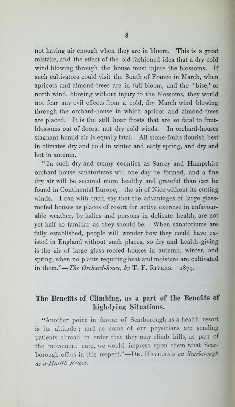 not having air enough when they are in bloom. This is a great mistake, and the effect of the old-fashioned idea that a dry cold wind blowing through the house must injure the blossoms. If such cultivators could visit the South of France in March, when apricots and almond-trees are in full bloom, and the * bise,' or north wind, blowing without injury to the blossoms, they would not fear any evil effects from a cold, dry March wind blowing through the orchard-house in which apricot and almond-trees are placed. It is the still hoar frosts that are so fatal to fruit- blossoms out of doors, not dry cold winds. In orchard-houses stagnant humid air is equally fatal. All stone-fruits flourish best in climates dry and cold in winter and early spring, and dry and hot in autumn. ** In such dry and sunny counties as Surrey and Hampshire orchard-house sanatoriums will one day be formed, and a fine dry air will be secured more healthy and grateful than can be found in Continental Europe,—the air of Nice without its cutting winds. I can with truth say that the advantages of large glass- roofed houses as places of resort for active exercise in unfavour- able weather, by ladies and persons in delicate health, are not yet half so familiar as they should be. When sanatoriums are fully established, people will wonder how they could have ex- isted in England without such places, so dry and health-giving is the air of large glass-roofed houses in autumn, winter, and spring, when no plants requiring heat and moisture are cultivated in them.—The Orchard-house, by T. F. Rivers. 1879. The Benefits of Climbing, as a part of the Benefits of high-lying Situations. ''Another point in favour of Scarborough as a health resort is its altitude ; and as some of our physicians are sending patients abroad, in order that they may climb hills, as part of the movement cure, w^e would impress upon them what Scar- borough offers in this respect.—Dr. Haviland o?t Scarhorotigh as a-Health Resort.