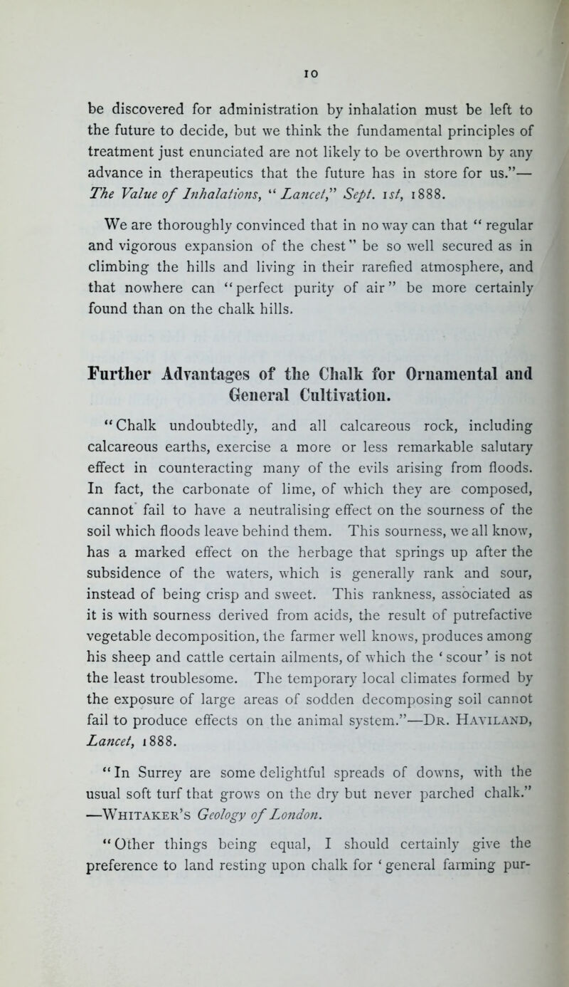 be discovered for administration by inhalation must be left to the future to decide, but we think the fundamental principles of treatment just enunciated are not likely to be overthrown by any advance in therapeutics that the future has in store for us.— The Value of Inhalations, ''Lancet,'' Sept. ist, 1888. We are thoroughly convinced that in no way can that  regular and vigorous expansion of the chest be so well secured as in climbing the hills and living in their rarefied atmosphere, and that nowhere can perfect purity of air be more certainly found than on the chalk hills. Further Advfiiitages of the Chalk for Ornamental and General Cultivation. Chalk undoubtedly, and all calcareous rock, including calcareous earths, exercise a more or less remarkable salutary effect in counteracting many of the evils arising from floods. In fact, the carbonate of lime, of which they are composed, cannot' fail to have a neutralising effect on the sourness of the soil which floods leave behind them. This sourness, we all know, has a marked effect on the herbage that springs up after the subsidence of the waters, which is generally rank and sour, instead of being crisp and sweet. This rankness, associated as it is with sourness derived from acids, the result of putrefactive vegetable decomposition, the farmer well knows, produces among his sheep and cattle certain ailments, of which the * scour' is not the least troublesome. The temporary local climates formed by the exposure of large areas of sodden decomposing soil cannot fail to produce effects on the animal system.—Dr. Hayiland, Lancet, 1888. In Surrey are some delightful spreads of downs, with the usual soft turf that grows on the dry but never parched chalk. —Whitaker's Geology of London. Other things being equal, I should certainly give the preference to land resting upon chalk for * general farming pur-