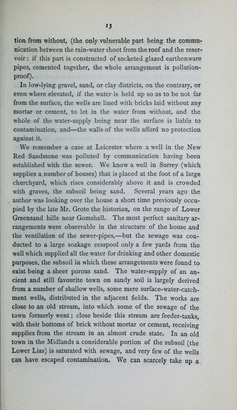 '3 tion from without, (the only vulnerable part being the commu- nication between the rain-water shoot from the roof and the reser- voir : if this part is constructed of socketed glazed earthenware pipes, cemented together, the whole arrangement is pollution- proof). In low-lying gravel, sand, or clay districts, on the contrary, or even where elevated, if the water is held up so as to be not far from the surface, the wells are lined with bricks laid without any mortar or cement, to let in the water from without, and the whole of the water-supply being near the surface is liable to contamination, and—the walls of the wells afford no protection against it. We remember a case at Leicester where a well in the New Red Sandstone was polluted by communication having been established with the sewer. We know a well in Surrey (which supplies a number of houses) that is placed at the foot of a large churchyard, which rises considerably above it and is crowded with graves, the subsoil being sand. Several years ago the author was looking over the house a short time previously occu- pied by the late Mr. Grote the historian, on the range of Lower Greensand hills near Gomshall. The most perfect sanitary ar- rangements were observable in the structure of the house and the ventilation of the sewer-pipes,—but the sewage was con- ducted to a large soakage cesspool only a few yards from the well which supplied all the water for drinking and other domestic purposes, the subsoil in which these arrangements were found to exist being a sheer porous sand. The water-supply of an an- cient and 6till favourite town on sandy soil is largely derived from a number of shallow wells, some mere surface-water-catch- ment wells, distributed in the adjacent fields. The works are close to an old stream, into which some of the sewage of the town formerly went; close beside this stream are feeder-tanks, with their bottoms of brick without mortar or cement, receiving supplies from the stream in an almost crude state. In an old town in the Midlands a considerable portion of the subsoil (the Lower Lias) is saturated with sewage, and very few of the wells pan have escaped contamination, We can scarcely take up a