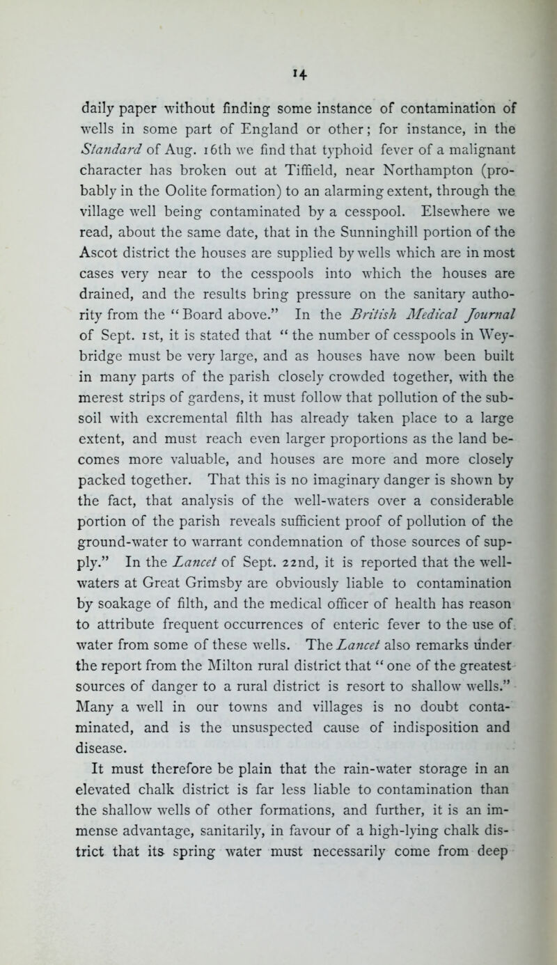 daily paper without finding some instance of contamination of wells in some part of England or other; for instance, in the Standard of Aug. i6th we find that typhoid fever of a malignant character has broken out at Tiffield, near Northampton (pro- bably in the Oolite formation) to an alarming extent, through the village well being contaminated by a cesspool. Elsewhere we read, about the same date, that in the Sunninghill portion of the Ascot district the houses are supplied by wells which are in most cases very near to the cesspools into which the houses are drained, and the results bring pressure on the sanitary autho- rity from the  Board above. In the British Medical Journal of Sept. I St, it is stated that the number of cesspools in Wey- bridge must be very large, and as houses have now been built in many parts of the parish closely crowded together, with the merest strips of gardens, it must follow that pollution of the sub- soil with excremental filth has already taken place to a large extent, and must reach even larger proportions as the land be- comes more valuable, and houses are more and more closely packed together. That this is no imaginary danger is shown by the fact, that analysis of the well-waters over a considerable portion of the parish reveals sufficient proof of pollution of the ground-water to warrant condemnation of those sources of sup- ply. In the Lancet of Sept. 22nd, it is reported that the well- waters at Great Grimsby are obviously liable to contamination by soakage of filth, and the medical officer of health has reason to attribute frequent occurrences of enteric fever to the use of water from some of these wells. TheLaficet also remarks linder the report from the INIilton rural district that  one of the greatest - sources of danger to a rural district is resort to shallow wells. Many a M^ell in our towns and villages is no doubt conta- minated, and is the unsuspected cause of indisposition and disease. It must therefore be plain that the rain-water storage in an elevated chalk district is far less liable to contamination than the shallow wells of other formations, and further, it is an im- mense advantage, sanitarily, in favour of a high-lying chalk dis- trict that its- spring water must necessarily come from deep