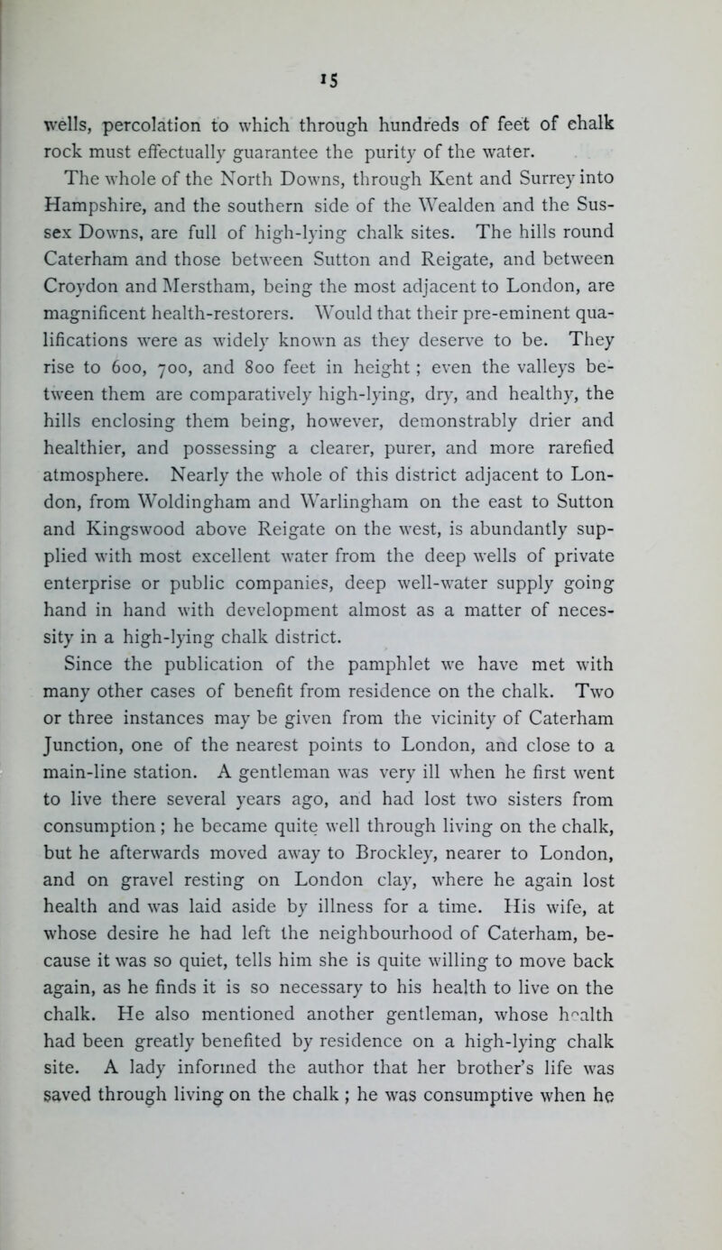 IS wells, percolation to which through hundreds of feet of ehalk rock must effectually guarantee the purity of the water. The whole of the North Downs, through Kent and Surrey into Hampshire, and the southern side of the Wealden and the Sus- sex Downs, are full of high-lying chalk sites. The hills round Caterham and those between Sutton and Reigate, and between Croydon and ]\Ierstham, being the most adjacent to London, are magnificent health-restorers. Would that their pre-eminent qua- lifications were as widely known as they deserve to be. They rise to 600, 700, and 800 feet in height ; even the valleys be- tween them are comparatively high-lying, dry, and healthy, the hills enclosing them being, however, demonstrably drier and healthier, and possessing a clearer, purer, and more rarefied atmosphere. Nearly the whole of this district adjacent to Lon- don, from Woldingham and Warlingham on the east to Sutton and Kingswood above Reigate on the west, is abundantly sup- plied with most excellent water from the deep wells of private enterprise or public companies, deep well-water supply going hand in hand with development almost as a matter of neces- sity in a high-lying chalk district. Since the publication of the pamphlet we have met with many other cases of benefit from residence on the chalk. Two or three instances may be given from the vicinity of Caterham Junction, one of the nearest points to London, and close to a main-line station. A gentleman was very ill when he first went to live there several years ago, and had lost two sisters from consumption; he became quite well through living on the chalk, but he afterwards moved away to Brockley, nearer to London, and on gravel resting on London clay, where he again lost health and was laid aside by illness for a time. His wife, at whose desire he had left the neighbourhood of Caterham, be- cause it was so quiet, tells him she is quite willing to move back again, as he finds it is so necessary to his health to live on the chalk. He also mentioned another gentleman, whose health had been greatly benefited by residence on a high-lying chalk site. A lady informed the author that her brother's life was saved through livino^ on the chalk ; he was consumptive when he