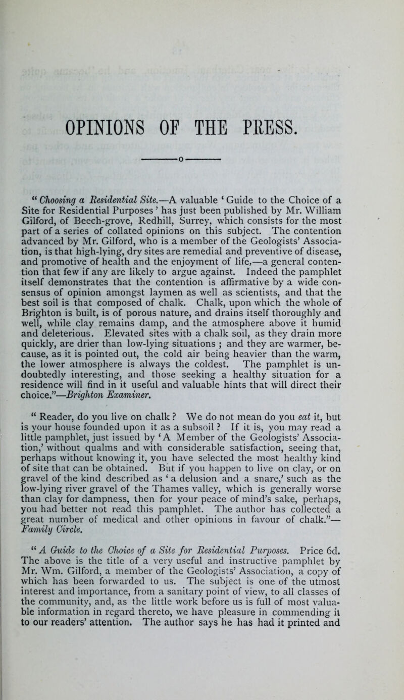 OPINIONS OF THE PRESS. 0  Choosing a Residential Site.—A valuable * Guide to the Choice of a Site for Residential Purposes ' has just been published by Mr. William Gilford, of Beech-grove, Redhill, Surrey, which consists for the most part of a series of collated opinions on this subject. The contention advanced by Mr. Gilford, who is a member of the Geologists' Associa- tion, is that high-lying, dry sites are remedial and preventive of disease, and promotive of health and the enjoyment of life,—a general conten- tion that few if any are likely to argue against. Indeed the pamphlet itself demonstrates that the contention is affirmative by a wide con- sensus of opinion amongst laymen as well as scientists, and that the best soil is that composed of chalk. Chalk, upon which the whole of Brighton is built, is of porous nature, and drains itself thoroughly and well, while clay remains damp, and the atmosphere above it humid and deleterious. Elevated sites with a chalk soil, as they drain more quickly, are drier than low-lying situations ; and they are warmer, be- cause, as it is pointed out, the cold air being heavier than the warm, the lower atmosphere is always the coldest. The pamphlet is un- doubtedly interesting, and those seeking a healthy situation for a residence will find in it useful and valuable hints that will direct their choice.—Brighton Examiner.  Reader, do you live on chalk ? We do not mean do you eat it, but is your house founded upon it as a subsoil ? If it is, you may read a little pamphlet, just issued by 'A Member of the Geologists' Associa- tion,' without qualms and with considerable satisfaction, seeing that, perhaps without knowing it, you have selected the most healthy kind of site that can be obtained. But if you happen to live on clay, or on gravel of the kind described as ' a delusion and a snare,' such as the low-lying river gravel of the Thames valley, which is generally worse than clay for dampness, then for your peace of mind's sake, perhaps, you had better not read this pamphlet. The author has collected a great number of medical and other opinions in favour of chalk.— Family Circle.  A Guide to the Choice of a Site for Residential Purposes. Price 6d. The above is the title of a very useful and instructive pamphlet by Mr. Wm. Gilford, a member of the Geologists' Association, a copy of which has been forwarded to us. The subject is one of the utmost interest and importance, from a sanitary point of view, to all classes of the community, and, as the little work before us is full of most valua- ble information in regard thereto, we have pleasure in commending it to our readers' attention. The author says he has had it printed and