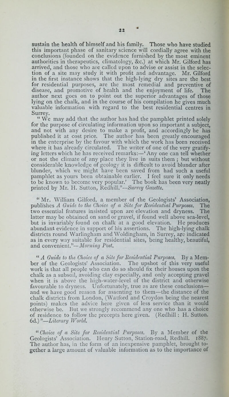 sustain the health of himself and his family. Those who have studied this important phase of sanitary science will cordially agree with the conclusions (founded on the evidence furnished by the most eminent authorities in therapeutics, climatology, &c.) at which Mr. Gilford has arrived, and those who are called upon to advise or assist in the selec- tion of a site may study it with profit and advantage. Mr. Gilford in the first instance shows that the high-lying dry sites are the best for residential purposes, are the most remedial and preventive of disease, and promotive of health and the enjoyment of life. The author next goes on to point out the superior advantages of those lying on the chalk, and in the course of his compilation he gives much valuable information with regard to the best residential centres in Surrey.  We may add that the author has had the pamphlet printed solely for the purpose of circulating information upon so important a subject, and not with any desire to make a profit, and accordingly he has published it at cost price. The author has been greatly encouraged in the enterprise by the favour with which the work has been received where it has already circulated. The writer of one of the very gratify- ing letters which he has received remarks:—'Any one can tell whether or not the climate of any place they live in suits them ; but without considerable knowledge of geology it is difficult to avoid blunder after blunder, which we might have been saved from had such a useful pamphlet as yours been obtainable earlier. I feel sure it only needs to be known to become very popular.' The book has been very neatly printed by Mr. H. Sutton, Redhill.—Surrey Gazette.  Mr. William Gilford, a member of the Geologists' Association, publishes A Guide to the Choice of a Site for Residential Purposes. The two essential features insisted upon are elevation and dryness. The latter may be obtained on sand or gravel, if found well above sca-level, but is invariably found on chalk at a good elevation. He produces abundant evidence in support of his assertions. The high-lying chalk districts round Warlingham and Woldingham, in Surrey, are indicated as in every way suitable for residential sites, bemg healthy, beautiful, and convenient.—Morning Post.  A Guide to the Choice of a Site for Residential Purposes. By a Mem- ber of the Geologists' Association. The upshot of this very useful work is that all people who can do so should fix their houses upon the chalk as a subsoil, avoiding clay especially, and only accepting gravel when it is above the high-water-level of the district and otherwise favourable to dryness. Unfortunately, true as are these conclusions— and we have good reason for assenting to them—the distance of the chalk districts from London, (Watford and Croydon being the nearest points) makes the advice here given of less service than it would otherwise be. But we strongly recommend any one who has a choice of residence to follow the precepts here given. (P.edhill : H. Sutton. 6d.) ''—Literary World.  Choice of a Site for Residential Purposes. By a Member of the Geologists' Association. Henry Sutton, Station-road, Redhill. 1887. The author has, in the form of an inexpensive pamphlet, brought to- gether a large amount of valuable information as to the importance of