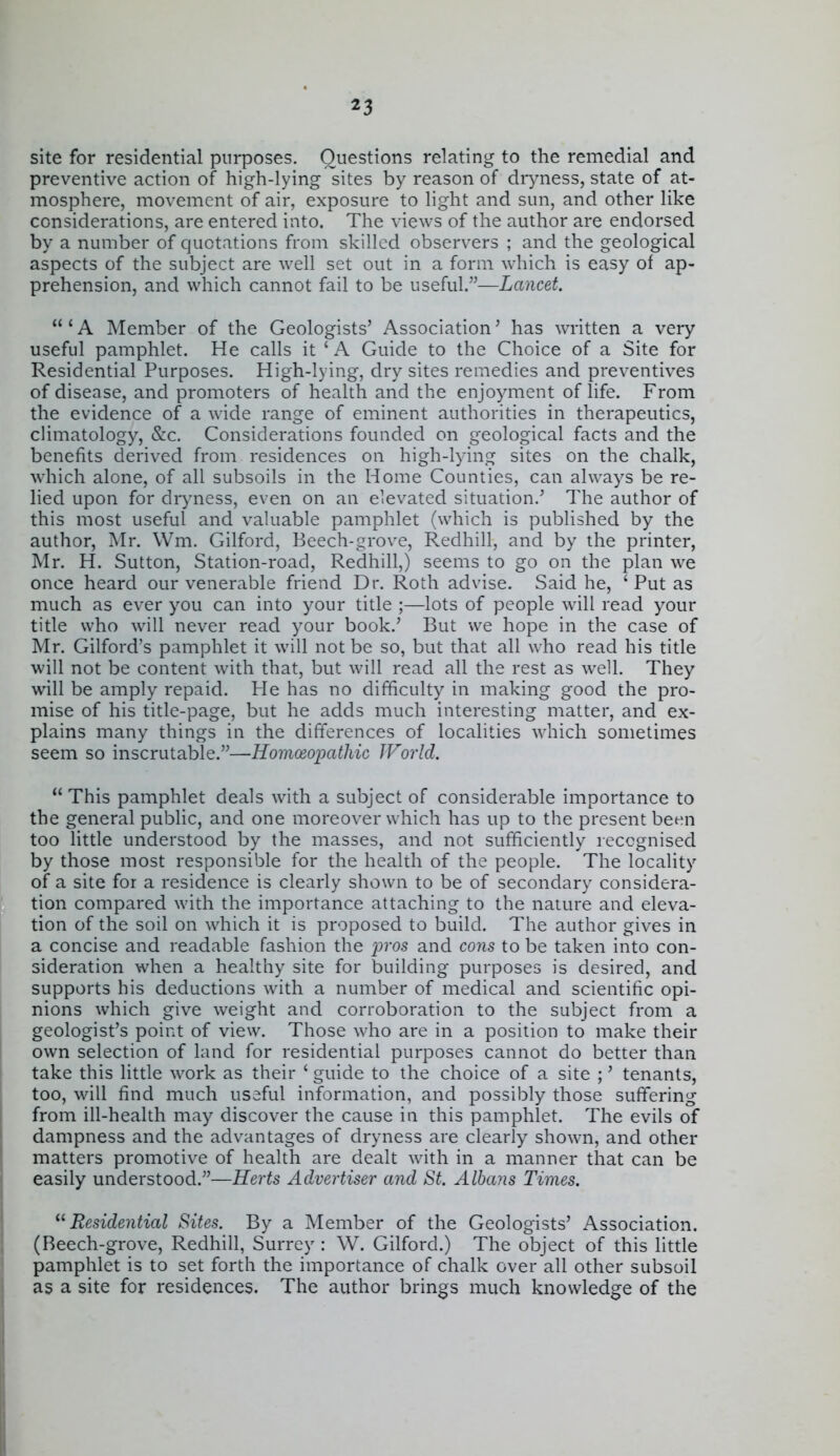 site for residential purposes. Questions relating to the remedial and preventive action of high-lying sites by reason of diyness, state of at- mosphere, movement of air, exposure to light and sun, and other like considerations, are entered into. The views of the author are endorsed by a number of quotations from skilled observers ; and the geological aspects of the subject are well set out in a form which is easy of ap- prehension, and which cannot fail to be useful.—Lancet.  ' A Member of the Geologists' Association' has written a very useful pamphlet. He calls it ' A Guide to the Choice of a Site for Residential Purposes. High-lying, dry sites remedies and preventives of disease, and promoters of health and the enjoyment of life. From the evidence of a wide range of eminent authorities in therapeutics, climatology, Sec. Considerations founded on geological facts and the benefits derived from residences on high-lying sites on the chalk, which alone, of all subsoils in the Home Counties, can always be re- lied upon for dr^mess, even on an elevated situation.' The author of this most useful and valuable pamphlet (which is published by the author, Mr. Wm. Gilford, Beech-grove, Redhill, and by the printer, Mr. H. Sutton, Station-road, Redhill,) seems to go on the plan we once heard our venerable friend Dr. Roth advise. Said he, ' Put as much as ever you can into your title ;—lots of people will read your title who will never read your book.' But we hope in the case of Mr. Gilford's pamphlet it will not be so, but that all who read his title will not be content with that, but will read all the rest as well. They will be amply repaid. He has no difficulty in making good the pro- mise of his title-page, but he adds much interesting matter, and ex- plains many things in the differences of localities which sometimes seem so inscrutable.—HomcEopatliic World.  This pamphlet deals with a subject of considerable importance to the general public, and one moreover which has up to the present been too little understood by the masses, and not sufficiently leccgnised by those most responsible for the health of the people. The locality of a site for a residence is clearly shown to be of secondary considera- tion compared with the importance attaching to the nature and eleva- tion of the soil on which it is proposed to build. The author gives in a concise and readable fashion the p-os and cons to be taken into con- sideration when a healthy site for building purposes is desired, and supports his deductions with a number of medical and scientific opi- nions which give weight and corroboration to the subject from a geologist's point of view. Those who are in a position to make their own selection of land for residential purposes cannot do better than take this little work as their ' guide to the choice of a site ;' tenants, too, will find much useful information, and possibly those suffering from ill-health may discover the cause in this pamphlet. The evils of dampness and the advantages of dryness are clearly shown, and other matters promotive of health are dealt with in a manner that can be easily understood.—Herts Advertiser and St. Albans Times. '^Residential Sites. By a Member of the Geologists' Association. (Beech-grove, Redhill, Surrey : \V. Gilford.) The object of this little pamphlet is to set forth the importance of chalk over all other subsoil as a site for residences. The author brings much knowledge of the