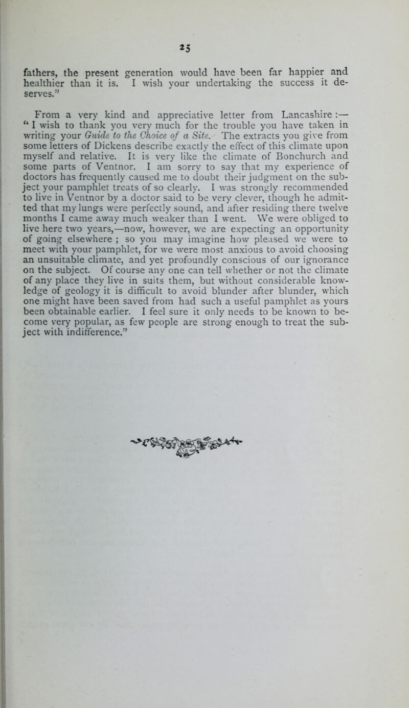 «5 fathers, the present generation would have been far happier and healthier than it is. I wish your undertaking the success it de- serves. From a very kind and appreciative letter from Lancashire :— *' I wish to thank you very much for the trouble you have taken in writing your Guide to the Choice of a Site. The extracts you give from some letters of Dickens describe exactly the effect of this climate upon myself and relative. It is very like the climate of Bonchurch and some parts of Ventnor. I am sorry to say that my experience of doctors has frequently caused me to doubt their judgment on the sub- ject your pamphlet treats of so clearly. I was strongly recommended to live in Ventnor by a doctor said to be very clever, though he admit- ted that my lungs were perfectly sound, and after residing there twelve months I came away much weaker than I went. We were obliged to live here two years,—now, however, we are expecting an opportunity of going elsewhere ; so you may imagine how pleased we were to meet with your pamphlet, for we were most anxious to avoid choosing an unsuitable climate, and yet profoundly conscious of our ignorance on the subject. Of course any one can tell whether or not ihe climate of any place they live in suits them, but without considerable know- ledge of geology it is difficult to avoid blunder after blunder, which one might have been saved from had such a useful pamphlet as yours been obtainable earlier. I feel sure it only needs to be known to be- come very popular, as few people are strong enough to treat the sub- ject with indifference.''