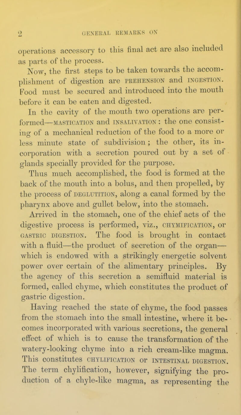 operations accessory to tins final act are also included as parts of the process. Now, the first steps to be taken towards the accom- plishment of digestion are prehension and ingestion. Food must be secured and introduced into the mouth before it can be eaten and digested. , In the cavity of the mouth two operations are per- formed—MASTICATION and INSALIVATION : the one consist- in o- of a mechanical reduction of the food to a more or less minute state of subdivision; the other, its in- corporation with a secretion poured out by a set of glands specially provided for the purpose. Thus much accomplished, the food is formed at the back of the mouth into a bolus, and then propelled, by the process of deglutition, along a canal formed by the pharynx above and gullet below, into the stomach. Arrived in the stomach, one of the chief acts of the digestive process is performed, viz., chymification, or gastric digestion. The food is brought in contact with a fluid—the product of secretion of the organ— which is endowed with a strikingly energetic solvent power over certain of the alimentary principles. By the agency of this secretion a semifluid material is formed, called chyme, which constitutes the product of gastric digestion. Having reached the state of chyme, the food passes from the stomach into the small intestine, where it be- comes incorporated with various secretions, the general effect of which is to cause the transformation of the watery-looking chyme into a rich cream-like magma. This constitutes chylification or intestinal digestion. The term chylification, however, signifying the pro- duction of a chyle-like magma, as representing the