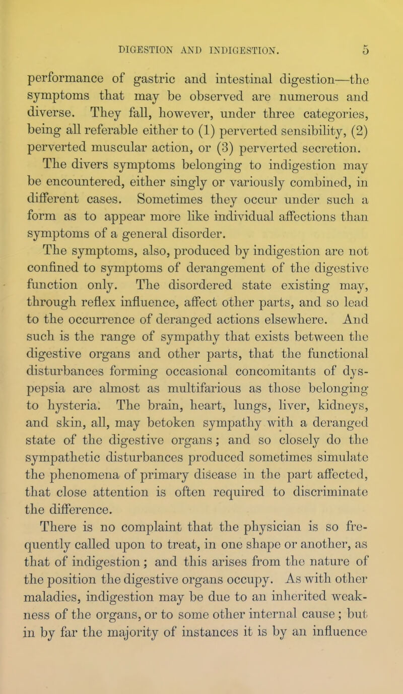 performance of gastric and intestinal digestion—the symptoms that may be observed are numerous and diverse. They fall, however, under three categories, being all referable either to (1) perverted sensibility, (2) perverted muscular action, or (3) perverted secretion. The divers symptoms belonging to indigestion may be encountered, either singly or variously combined, in different cases. Sometimes they occur under such a form as to appear more like individual affections than symptoms of a general disorder. The symptoms, also, produced by indigestion are not confined to symptoms of derangement of the digestive function only. The disordered state existing may, through reflex influence, affect other parts, and so lead to the occurrence of deranged actions elsewhere. And such is the range of sympathy that exists between the digestive organs and other parts, that the functional disturbances forming occasional concomitants of dys- pepsia are almost as multifarious as those belonging to hysteria. The brain, heart, lungs, liver, kidneys, and skin, all, may betoken sympathy with a deranged state of the digestive organs; and so closely do the sympathetic disturbances produced sometimes simulate the phenomena of primary disease in the part affected, that close attention is often required to discriminate the difference. There is no complaint that the physician is so fre- quently called upon to treat, in one shape or another, as that of indigestion; and this arises from the nature of the position the digestive organs occupy. As with other maladies, indigestion may be due to an inherited weak- ness of the organs, or to some other internal cause ; but in by far the majority of instances it is by an influence