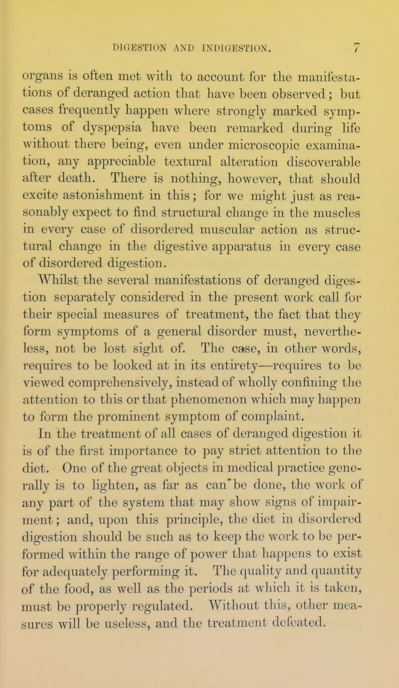 organs is often met with to account for the manifesta- tions of deranged action that have been observed; but cases frequently happen where strongly marked symp- toms of dyspepsia have been remarked during life without there being, even under microscopic examina- tion, any appreciable textural alteration discoverable after death. There is nothing, however, that should excite astonishment in this; for we might just as rea- sonably expect to find structural change in the muscles in every case of disordered muscular action as struc- tural change in the digestive apparatus in every case of disordered digestion. Wliilst the several manifestations of deranged diges- tion separately considered in the present work call for their special measures of treatment, the fact that they form symptoms of a general disorder must, neverthe- less, not be lost sight of. The case, in other words, requires to be looked at in its entirety—requires to be viewed comprehensively, instead of wholly confining the attention to this or that phenomenon which may happen to form the prominent symptom of complaint. In the treatment of all cases of deranged digestion it is of the first importance to pay strict attention to the diet. One of the great objects in medical practice gene- rally is to lighten, as far as can*be done, the work of any part of the system that may show signs of impair- ment ; and, upon this principle, the diet in disordered digestion should be such as to keep the work to be per- formed within the range of power that happens to exist for adequately performing it. The quality and quantity of the food, as well as the periods at which it is taken, must be properly regulated. Without this, otlier mea- sures will be useless, and the treatment defeated.