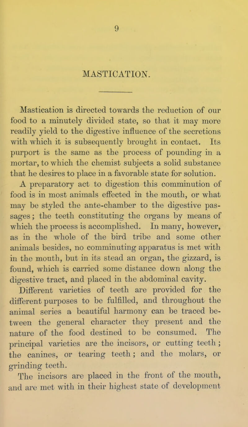 MASTICATION. Mastication is directed towards the reduction of our food to a minutely divided state, so that it may more readily yield to the digestive influence of the secretions with which it is subsequently brought in contact. Its purport is the same as the process of pounding in a mortar, to which the chemist subjects a solid substance that he desires to place in a favorable state for solution. A preparatory act to digestion this comminution of food is in most animals effected in the mouth, or what may be styled the ante-chamber to the digestive pas- sages ; the teeth constituting the organs by means of which the process is accomplished. In many, however, as in the whole of the bird tribe and some other animals besides, no comminuting apparatus is met with in the mouth, but in its stead an organ, the gizzard, is found, which is carried some distance down along the digestive tract, and placed in the abdominal cavity. Different varieties of teeth are provided for the different purposes to be fulfilled, and throughout the animal series a beautiful harmony can be traced be- tween the general character they present and the nature of the food destined to be consumed. The principal varieties are the incisors, or cutting teeth; the canines, or tearing teeth; and the molars, or grinding teeth. The incisors are placed in the front of the mouth, and are met with in their highest state of development