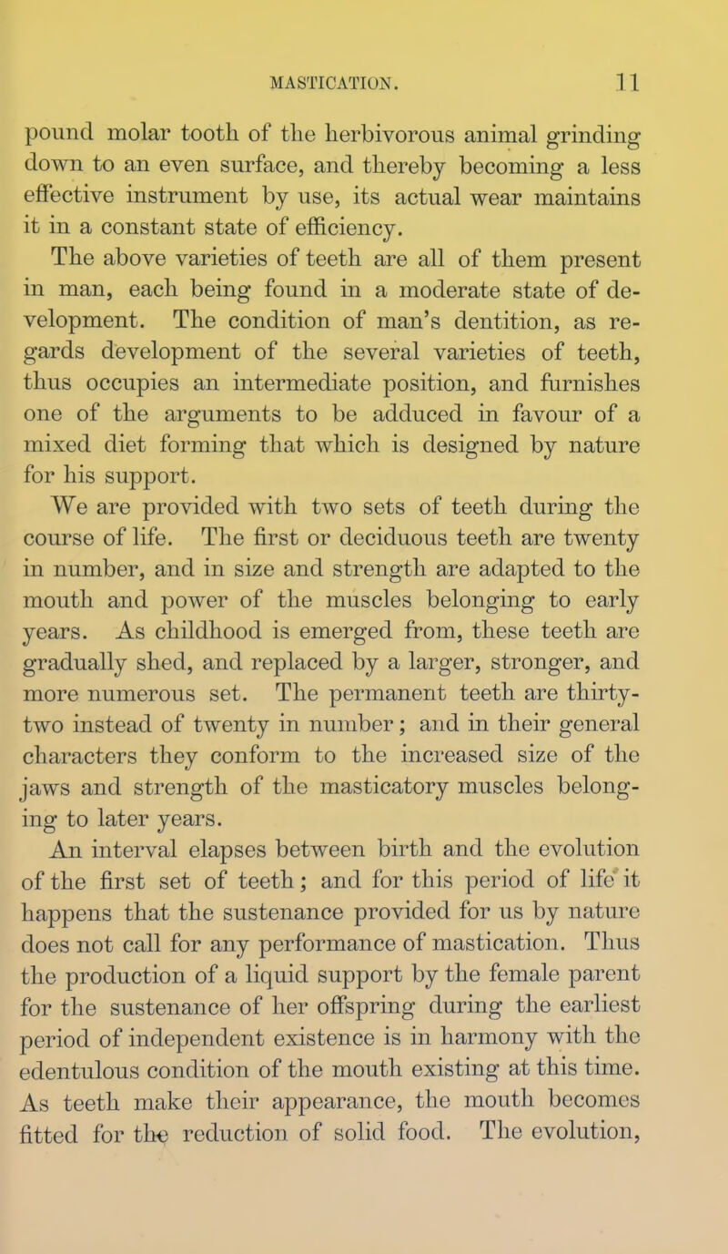 pound molar tooth of the herbivorous animal grinding down to an even surface, and thereby becoming a less effective instrument by use, its actual wear maintains it in a constant state of efficiency. The above varieties of teeth are all of them present in man, each being found in a moderate state of de- velopment. The condition of man's dentition, as re- gards development of the several varieties of teeth, thus occupies an intermediate position, and furnishes one of the arguments to be adduced in favour of a mixed diet forming that which is designed by nature for his support. We are provided with two sets of teeth during the course of Hfe. The first or deciduous teeth are twenty in number, and in size and strength are adapted to the mouth and power of the muscles belonging to early years. As childhood is emerged from, these teeth are gradually shed, and replaced by a larger, stronger, and more numerous set. The permanent teeth are thirty- two instead of twenty in number; and in their general characters they conform to the increased size of the jaws and strength of the masticatory muscles belong- ing to later years. An interval elapses between birth and the evolution of the first set of teeth; and for this period of life it happens that the sustenance provided for us by nature does not call for any performance of mastication. Thus the production of a liquid support by the female parent for the sustenance of her offspring during the earliest period of independent existence is in harmony with the edentulous condition of the mouth existing at this time. As teeth make their appearance, the mouth becomes fitted for th€ reduction of solid food. The evolution.