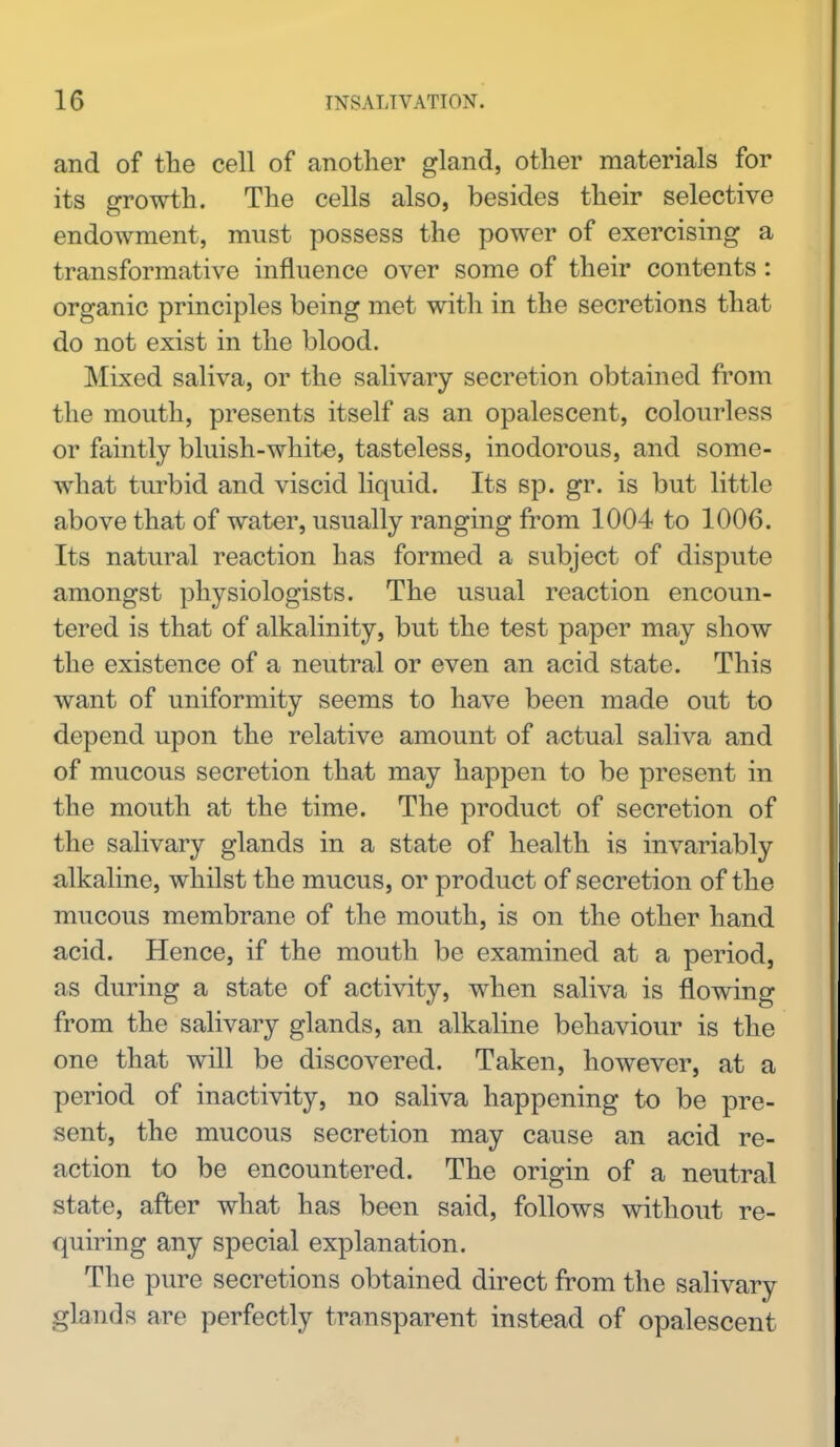 and of the cell of another gland, other materials for its growth. The cells also, besides their selective endowment, must possess the power of exercising a transformative influence over some of their contents: organic principles being met with in the secretions that do not exist in the blood. Mixed saliva, or the salivary secretion obtained from the mouth, presents itself as an opalescent, colourless or faintly bluish-white, tasteless, inodorous, and some- what turbid and viscid liquid. Its sp. gr. is but little above that of water, usually ranging from 1004 to 1006. Its natural reaction has formed a subject of dispute amongst physiologists. The usual reaction encoun- tered is that of alkalinity, but the test paper may show the existence of a neutral or even an acid state. This want of uniformity seems to have been made out to depend upon the relative amount of actual saliva and of mucous secretion that may happen to be present in the mouth at the time. The product of secretion of the salivary glands in a state of health is invariably alkaline, whilst the mucus, or product of secretion of the mucous membrane of the mouth, is on the other hand acid. Hence, if the mouth be examined at a period, as during a state of activity, when saliva is flowing from the salivary glands, an alkaline behaviour is the one that will be discovered. Taken, however, at a period of inactivity, no saliva happening to be pre- sent, the mucous secretion may cause an acid re- action to be encountered. The origin of a neutral state, after what has been said, follows without re- quiring any special explanation. The pure secretions obtained direct from the salivary glands are perfectly transparent instead of opalescent