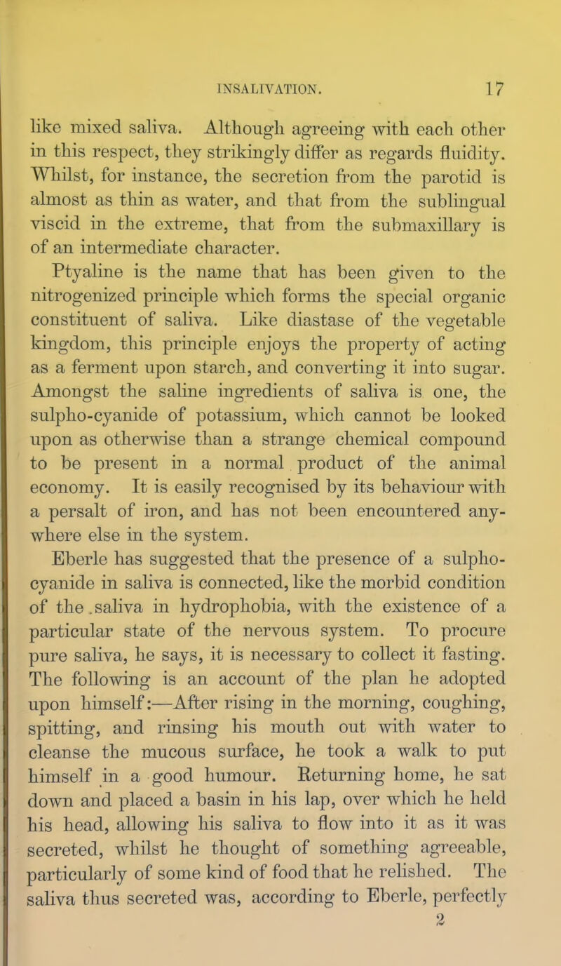 like mixed saliva. Although agreeing with each other in this respect, they strikingly differ as regards fluidity. Whilst, for instance, the secretion from the parotid is almost as thin as water, and that from the sublingual viscid in the extreme, that from the submaxillary is of an intermediate character. Ptyaline is the name that has been given to the nitrogenized principle which forms the special organic constituent of saliva. Like diastase of the vegetable kingdom, this principle enjoys the property of acting as a ferment upon starch, and converting it into sugar. Amongst the saline ingredients of saliva is one, the sulpho-cyanide of potassium, which cannot be looked upon as otherwise than a strange chemical compound to be present in a normal product of the animal economy. It is easily recognised by its behaviour with a persalt of iron, and has not been encountered any- where else in the system. Eberle has suggested that the presence of a sulpho- cyanide in saliva is connected, like the morbid condition of the. saliva in hydrophobia, with the existence of a particular state of the nervous system. To procure pure saliva, he says, it is necessary to collect it fasting. The following is an account of the plan he adopted upon himself:—After rising in the morning, coughing, spitting, and rinsing his mouth out with water to cleanse the mucous surface, he took a walk to put himself in a good humour. Returning home, he sat down and placed a basin in his lap, over which he held his head, allowing his saliva to flow into it as it was secreted, whilst he thought of something agreeable, particularly of some kind of food that he relished. The saliva thus secreted was, according to Eberle, perfectly 2