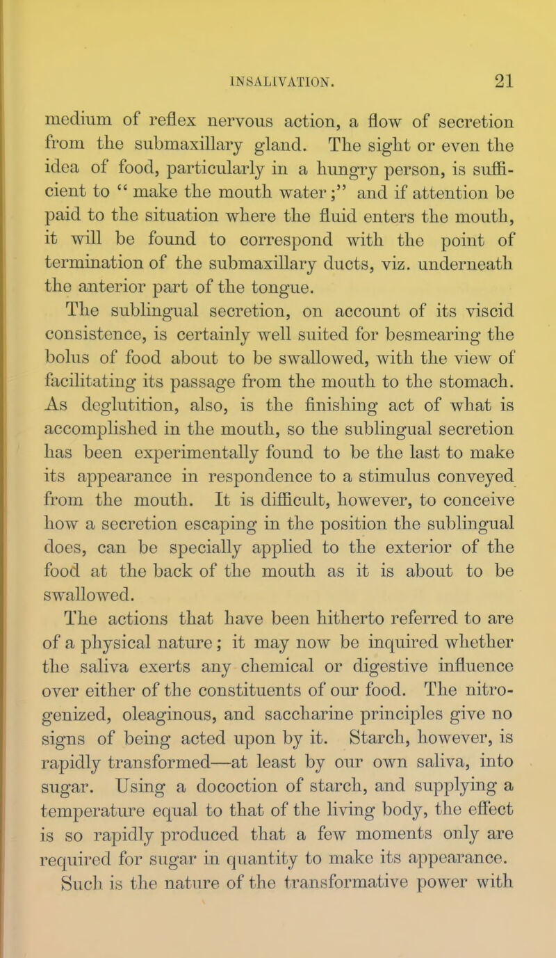 medium of reflex nervous action, a flow of secretion from the submaxillary gland. The sight or even the idea of food, particularly in a hungry person, is suffi- cient to  make the mouth water; and if attention be paid to the situation where the fluid enters the mouth, it will be found to correspond with the point of termination of the submaxillary ducts, viz. underneath the anterior part of the tongue. The sublingual secretion, on account of its viscid consistence, is certainly well suited for besmearing the bolus of food about to be swallowed, with the view of facilitating its passage from the mouth to the stomach. As deglutition, also, is the finishing act of what is accomplished in the mouth, so the sublingual secretion has been experimentally found to be the last to make its appearance in respondence to a stimulus conveyed from the mouth. It is difficult, however, to conceive how a secretion escaping in the position the sublingual does, can be specially applied to the exterior of the food at the back of the mouth as it is about to be swallowed. The actions that have been hitherto referred to are of a physical nature; it may now be inquired whether the saliva exerts any chemical or digestive influence over either of the constituents of our food. The nitro- genized, oleaginous, and saccharine principles give no signs of being acted upon by it. Starch, however, is rapidly transformed—at least by our own saliva, into sugar. Using a docoction of starch, and supplying a temperature equal to that of the living body, the effect is so rapidly produced that a few moments only are required for sugar in quantity to make its appearance. Such is the nature of the transformative power with