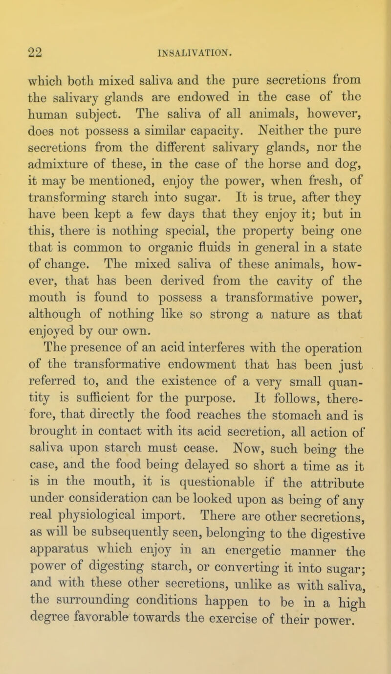 which both mixed saliva and the pure secretions from the salivary glands are endowed in the case of the human subject. The saliva of all animals, however, does not possess a similar capacity. Neither the pure secretions from the different salivary glands, nor the admixture of these, in the case of the horse and dog, it may be mentioned, enjoy the power, when fresh, of transforming starch into sugar. It is true, after they have been kept a few days that they enjoy it; but in this, there is nothing special, the property being one that is common to organic fluids in general in a state of change. The mixed saliva of these animals, how- ever, that has been derived from the cavity of the mouth is found to possess a transformative power, although of nothing like so strong a nature as that enjoyed by our own. The presence of an acid interferes with the operation of the transformative endowment that has been just referred to, and the existence of a very small quan- tity is sufficient for the purpose. It follows, there- fore, that directly the food reaches the stomach and is brought in contact with its acid secretion, aU action of saliva upon starch must cease. Now, such being the case, and the food being delayed so short a time as it is in the mouth, it is questionable if the attribute under consideration can be looked upon as being of any real physiological import. There are other secretions, as will be subsequently seen, belonging to the digestive apparatus which enjoy in an energetic manner the power of digesting starch, or converting it into sugar; and with these other secretions, unlike as with saliva, the surrounding conditions happen to be in a high degree favorable towards the exercise of their power.